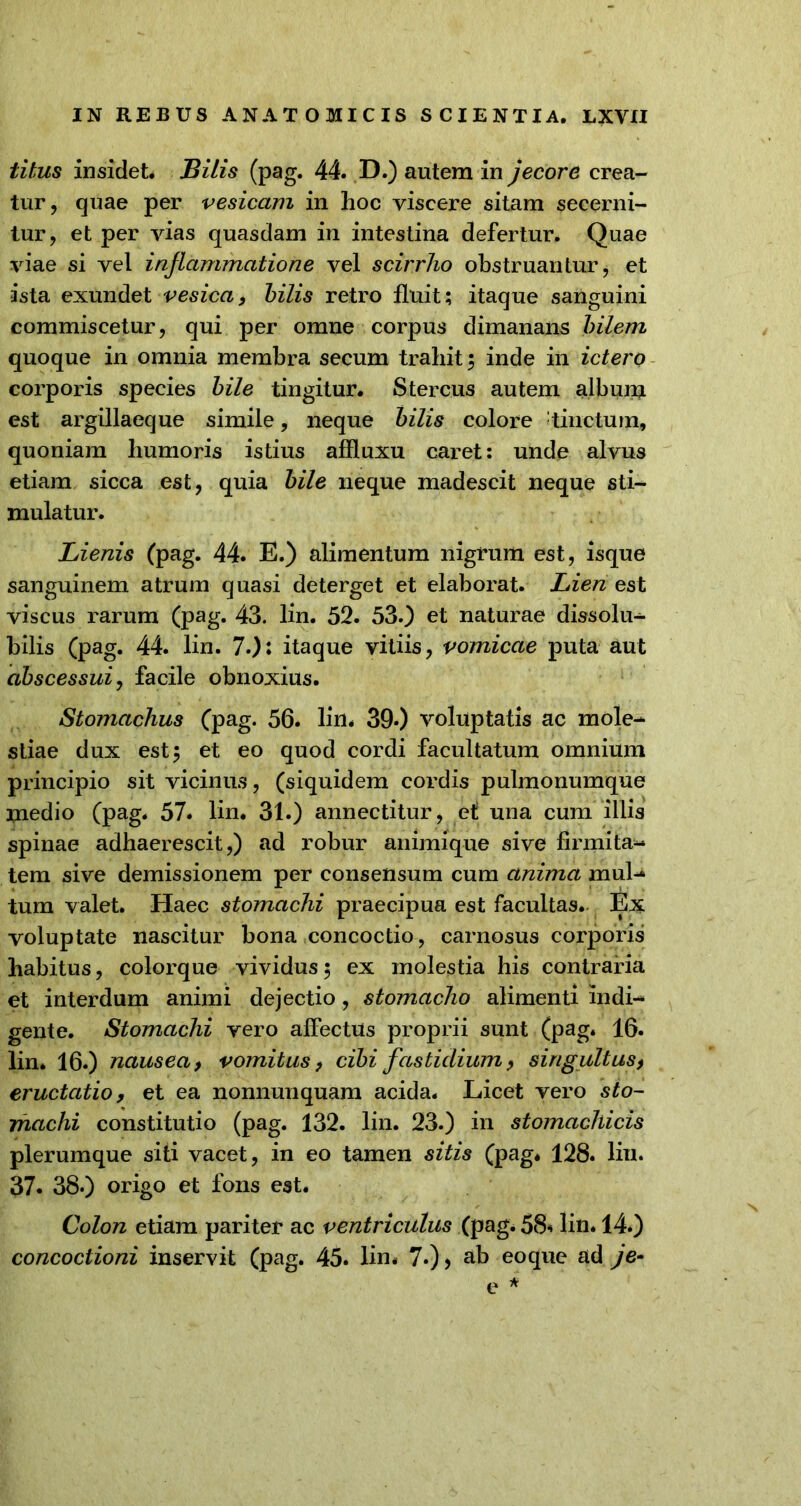 titus insidet. Bilis (pag. 44. D.) autem in jecore crea- tur, quae per vesicam in hoc viscere sitam secerni- tur, et per vias quasdam in intestina defertur. Quae viae si vel inflammatione vel scirrho obstruantur, et ista exundet vesica, bilis retro fluit; itaque sanguini commiscetur, qui per omne corpus dimanans bilem quoque in omnia membra secum trahit 5 inde in ictero corporis species bile tingitur. Stercus autem album est argillaeque simile, neque bilis colore tinctum, quoniam humoris istius affluxu caret: unde alvus etiam sicca est, quia bile neque madescit neque sti- mulatur. Lienis (pag. 44. E.) alimentum nigrum est, isque sanguinem atrum quasi deterget et elaborat. Lien est viscus rarum (pag. 43. lin. 52. 53.) et naturae dissolu- bilis (pag. 44. lin. 7.): itaque vitiis, vomicae puta aut abscessui, facile obnoxius. Stomachus (pag. 56. lin. 390 voluptatis ac mole- stiae dux est y et eo quod cordi facultatum omnium principio sit vicinus, (siquidem cordis pulmonumque medio (pag. 57. lin. 31.) annectitur, et una cum illis spinae adhaerescit,) ad robur animique sive firmita- tem sive demissionem per consensum cum anima mul- tum valet. Haec stomachi praecipua est facultas. Ex voluptate nascitur bona concoctio, carnosus corporis habitus, colorque vividus 5 ex molestia his contraria et interdum animi dejectio, stomacho alimenti indi- gente. Stomachi vero affectus proprii sunt (pag. 16. lin* 16.) nausea, vomitus, cibi fastidium, singultus, eructatio, et ea nonnunquam acida. Licet vero sto- machi constitutio (pag. 132. lin. 23.) in stomachicis plerumque siti vacet, in eo tamen sitis (pag. 128. lin. 37. 38*) origo et fons est. Colon etiam pariter ac ventriculus (pag. 58* lin. 14.) concoctioni inservit (pag. 45. lin. 7.)> ab eoque ad je-