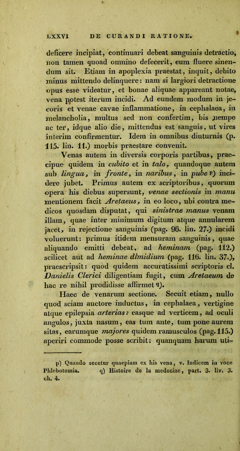 deficere incipiat, continuari debeat sanguinis detractio, non tamen quoad omnino defecerit, eum fluere sinen- dum sit. Etiam in apoplexia praestat, inquit, debito minus mittendo delinquere: nam si largiori detractione opus esse videatur, et bonae aliquae appareant notae, vena pptest iterum incidi. Ad eundem modum in je- coris et venae cavae inflammatione, in cephalaea, in melancholia, multus sed non confertim, bis ^nempe ac ter, idque alio die, mittendus est sanguis, ut vires interim confirmentur. Idem in omnibus diuturnis (p. 115. lin. 11.) morbis praestare convenit. Venas autem in diversis corporis partibus, prae- cipue quidem in cubito et in talo, quandoque autem sub lingua, in fronte, in naribus, in pube v) inci- dere jubet. Primus autem ex scriptoribus, quorum opera his diebus supersunt, venae sectionis in manu mentionem facit Aretaeus, in eo loco, ubi contra me- dicos quosdam disputat, qui sinistrae manus venam illam, quae inter minimum digitum atque annularem jacet > in rejectione sanguinis (pag. 96. lin. 27.) incidi voluerunt: primus itidem mensuram sanguinis, quae aliquando emitti debeat, ad heminam (pag. 112.) scilicet aut ad heminae dimidium (pag. 116. lin. 370, praescripsit: quod quidem accuratissimi scriptoris cl. Danielis Clerici diligentiam fugit, cum Aretaeum de hac re nihil prodidisse affirmet 9). Haec de venarum sectione. Secuit etiam, nullo quod sciam auctore inductus, in cephalaea, vertigine atque epilepsia arterias: easque ad verticem, ad oculi angulos, juxta nasum, eas tum ante, tum pone aurem sitas, earumque majores quidem ramusculos (pag. 115.) aperiri commode posse scribit: quanquam harum uti- p) Quando secetur quaepiam ex his vena, v. Indicem in voce Phlebotomia. q) Histoire de la medecine, part. 3. liv- 3. oh. 4.