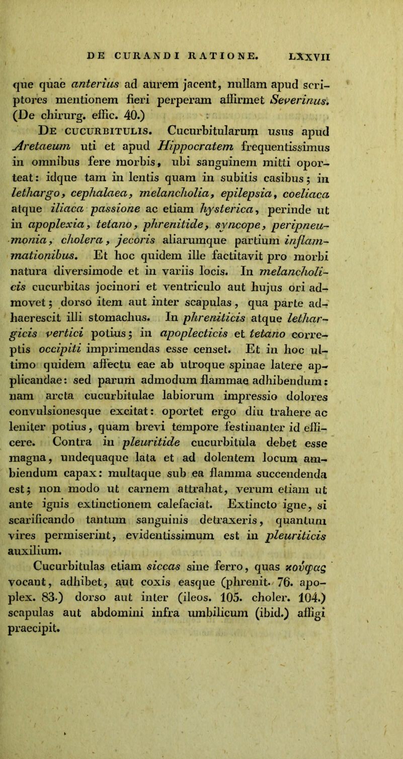 que quae anterius ad aurem jacent, nullam apud scri- ptores mentionem fieri perperam affirmet Severinus, (De chirurg. effic. 40.) De cucurbitulis. Cucurbitularum usus apud Aretaeum uti et apud Hippocratem frequentissimus in omnibus fere morbis, ubi sanguinem mitti opor- teat : idque tam in lentis quam in subitis casibus ; in lethargo, cephalaea, melancholia, epilepsia, coeliaca atque iliaca passione ac etiam hysterica, perinde ut in apoplexia, tetano, phrenitide, syncope, peripneu- monia, cholera, jecoris aliarumque partium inflam- mationibus. Et boc quidem ille factitavit pro morbi natura diversimode et in variis locis. In melancholi- cis cucurbitas jocinori et ventriculo aut hujus ori ad- movet ; dorso item aut inter scapulas, qua parte ad- haerescit illi stomachus. In phreniticis atque lethar- gicis vertici potius; in apoplecticis et tetano corre- ptis occipiti imprimendas esse censet. Et in hoc ul- timo quidem affectu eae ab utroque spinae latere ap- plicandae: sed parum admodum flammae adhibendum: nam arcta cucurbitulae labiorum impressio dolores convulsionesque excitat: oportet ergo diu trahere ac leniter potius, quam brevi tempore festinanter id effi- cere. Contra in pleuritide cucurbitula debet esse magna, undequaque lata et ad dolentem locum am- biendum capax: multaque sub ea flamma succendenda est; non modo ut carnem attrahat, verum etiam ut ante ignis extinctionem calefaciat. Extincto igne, si scarificando tantum sanguinis detraxeris, quantum vires permiserint, evidentissimum est in pleuriticis auxilium. Cucurbitulas etiam siccas sine ferro, quas xovtyag vocant, adhibet, aut coxis easque (phrenit. 76. apo- plex. 83-) dorso aut inter (ileos. 105. choler. 104.) scapulas aut abdomini infra umbilicum (ibid.) affigi praecipit.