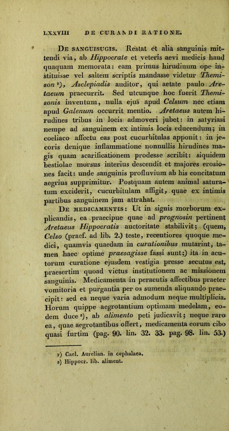 LXxYIII DE CURAJ.DI HAT IO NE. De sanguisugis. Restat et alia sanguinis mit- tendi via, ab Hippocrate et veteris aevi medicis haud quaquam memorata: eam primus hirudinum ope in- stituisse vel saltem scriptis mandasse videtur Themi- son r), Asclepiadis auditor, qui aetate paulo Are- taeum praecurrit. Sed utcunque hoc fuerit Themi- sonis inventum, nulla ejus apud Celsum nec etiam apud Galenum occurrit mentio. Aretaeus autem hi- rudines tribus in locis admoveri jubet: in satyriasi nempe ad sanguinem ex intimis locis educendum; in coeliaco affectu eas post cucurbitulas apponit: in je- coris denique inflammatione nonnullis hirudines ma- gis quam scarificationem prodesse scribit: siquidem bestiolae morsus interius descendit et majores erosio- nes facit: unde sanguinis profluvium ab his concitatum aegrius supprimitur. Postquam autem animal satura- tum exciderit, cucurbitulam affigit, quae ex intimis partibus sanguinem jam attrahat. De medicamentis: Ut in signis morborum ex- plicandis, ea praecipue quae ad prognosin pertinent Aretaeus Hippocratis auctoritate stabilivit; (quem, Celso (praef. ad lib. 2.) teste, recentiores quoque me- dici, quamvis quaedam in curationibus mutarint, ta- men haec optime praesagisse fassi sunt;) ita in acu- torum curatione ejusdem vestigia presse secutus est, praesertim quoad victus institutionem ac missionem sanguinis. Medicamenta in peracutis affectibus praeter vomitoria et purgantia per os sumenda aliquando prae- cipit: sed ea neque varia admodum neque multiplicia. Piorum quippe aegrotantium optimam medelam, eo- dem duce8), ab alimento peti judicavit; neque raro ea, quae aegrotantibus offert, medicamenta eorum cibo quasi furtim (p^§* 90* lin. 32. 33. pag. 98* lin. 53.) r) Cael. Aurelian. in cephalaea. s) Hippocr. lib. aliment.