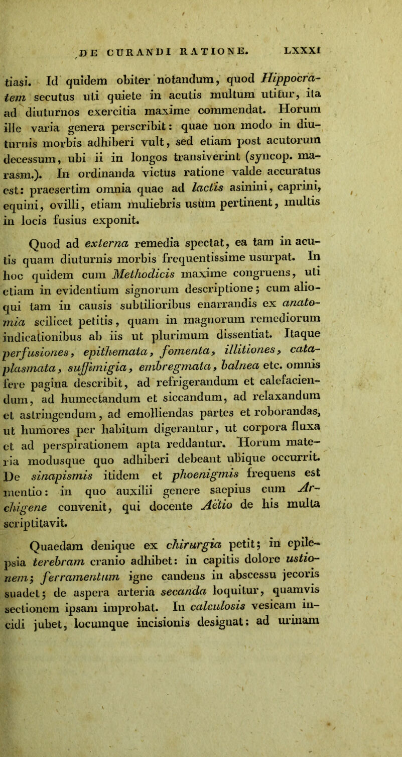 tiasi. Id quidem obiter notandum, quod Hippocra- tem secutus uti quiete in acutis multum utitur, ita ad diuturnos exercitia maxime commendat. Horum ille varia genera perscribit: quae non modo in diu- turnis morbis adhiberi vult, sed etiam post acutorum decessum, ubi ii in longos transiverint (syncop. ma- rasm.). I» ordinanda victus ratione valde accuratus est: praesertim omnia quae ad lactis asinini, caprini, equini, ovilli, etiam muliebris usum pertinent, multis in locis fusius exponit. Quod ad externa remedia spectat, ea tam in acu- tis quam diuturnis morbis frequentissime usurpat. In lioc quidem cum Methodicis maxime congruens, uLi etiam in evidentium signorum descriptione; cum alio- qui tam in causis subtilioribus enarrandis ex anato- mia scilicet petitis, quam in magnorum remediorum indicationibus ab iis ut plurimum dissentiat. Itaque perfusiones, epithemata, fomenta, illitiones , cata- plasmata, suffimigia, embregmata, balnea etc. omnis fere pagina describit, ad refrigerandum et calefacien- dum, ad humectandum et siccandum, ad relaxandum et astringendum, ad emolliendas partes et roborandas, ut humores per habitum digerantur, ut corpora fluxa et ad perspirationem apta reddantur. Horum mate- ria modusque quo adhiberi debeant ubique occurrit. He sinapismis itidem et phoenigmis frequens est mentio: in quo auxilii genere saepius cum Ar- chigene convenit, qui docente Actio de his multa scriptitavit. Quaedam denique ex chirurgia petit; in epile- psia terebram cranio adhibet: in capitis dolore ustio- nem; ferramentum igne candens in abscessu jecoris suadet; de aspera arteria secanda loquitur, quamvis sectionem ipsam improbat. In calculosis vesicam in- cidi jubet, locumque incisionis designat: ad urinam