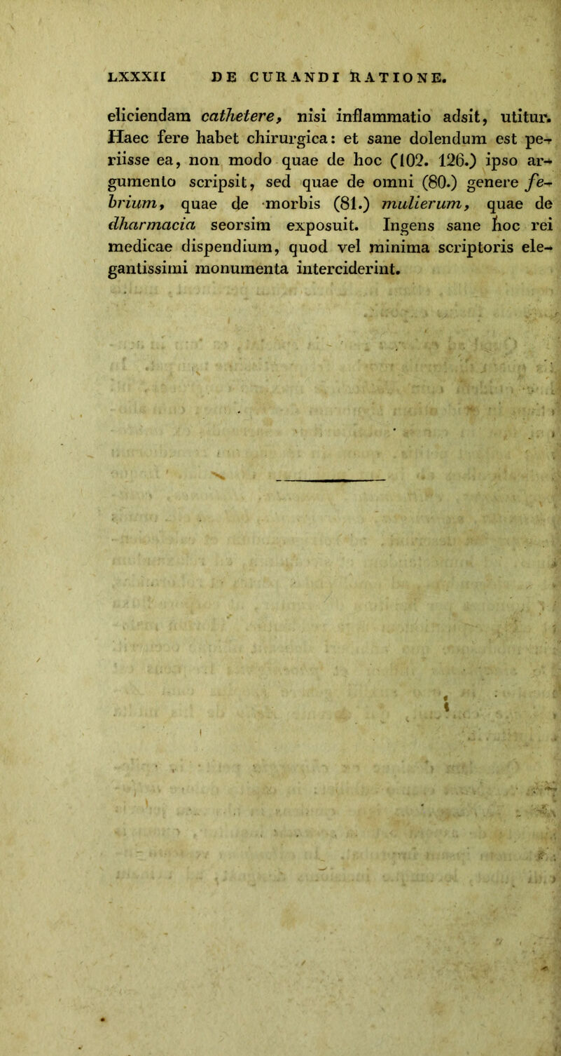 eliciendam cathetere, nisi inflammatio adsit, utitur. Haec fere habet chirurgica: et sane dolendum est pe-r riisse ea, non modo quae de hoc (102. 126.) ipso ar-* gumenlo scripsit, sed quae de omni (80.) genere fe* brium> quae de morbis (81.) mulierum, quae de dharmacia seorsim exposuit. Ingens sane hoc rei medicae dispendium, quod vel minima scriptoris ele- gantissimi monumenta interciderint.