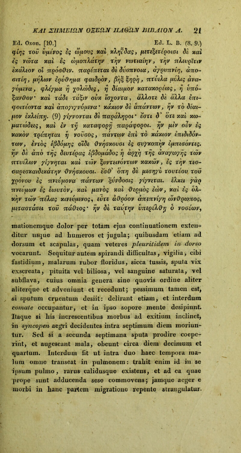 Ed. Oxon. [10.] Ed. L. B. (8. 9.) qirjg xov djievog ig cojxovg %ai, nlfidag, fiixdgexeQoiai de nai ig vcoxa xcd ig cbfAonlaxqv x'r\v vooxialrjv, x^v nlevQlxiv ixaleov ol ngootiev. nagenexat de dvrmvoia, ayovnvu], ano- mxifj, (irjlcov iQv&rjixct qaidQOV, firfc %?]{)}], nxvela polig ava- ydfieva, cpHypa i) ^oluodtg, ?j diaipov xaxaxogeoog, /j vno- %ar&ov * xai rccde xa^iv ovx loyovxa, alloxe de alia ini- xpoixeovxa xcci dnoyiyvoiteva* xdxiov de anavxcov, rjv xo diai- tiov v/lemi]. (9) yiyvovxai de naQalrjQoi' eoxi d5 oxe xai xco- fAaxcodttg, nai iv xij xaxacpogij nagacpogoi. ryv plv ovv ig xaxov XQenfjxat rj vovoog, navxwv ini xo xaxiov inididov- xcov, ivxog ifidofirjg ocde dvrjGxovoi ig qvyKonrjv ipneoovxeg. rjv de ano xrjg devxegag efidouadog rj doy^ xrjg dvaycoy^g xcov nxvelwv yiyvtjxai nai xcov %uvxeivovxoov xaxcov 3 ig xtjv xeo- GaQeGnaidev.dx?]V 'dv^axovoi. ead? onr\ de juearjyv xovxeov x ov yyovov ig nveviiova navxcov %vvdooig yiyvexat. eluet yccQ nvevucov ig ecovxov, v.ai ftavog aai fleQudg icov, xai ig ol- xcov nelag mvev^evog^ eiixe aOpoov dnenviyrj cov&Qconog, /maoxdoet xov na&eog' ?jv de xavx/]v vntQel&T] d voaicov, mationemque dolor per totam ejus continuationem exten- ditur usque ad humeros et jugula; quibusdam etiam ad dorsum et scapulas, quam veteres pleuritidem in dorso vocarunt. Sequitur autem spirandi difficultas, vigilia, cibi fastidium, malarum rubor floridus, sicca tussis, sputa vix exscreata, pituita vel biliosa, vel sanguine saturata, vel subflava, cuius omnia genera sino quovis ordine aliter aliterque et adveniunt et recedunt; pessimum tamen est, si sputum cruentum desiit: delirant etiam, et interdum comate occupantur, et in ipso sopore mente desipiunt. Itaque si his increscentibus morbus ad exitium inclinet, in syncopen aegri decidentes intra septimum diem moriun- tur. Sed si a secunda septimana sputa prodire coepe- rint, et augescant mala, obeunt circa diem decimum et quartum. Interdum fit ut intra duo haec tempora ma- lum omne transeat in pulmonem: trahit enim id in se ipsum pulmo, rarus calidusque existens, et ad ca quae prope sunt adducenda sese commovens; jarnquc aeger e morbi in hanc partem migratione repente strangulatui.