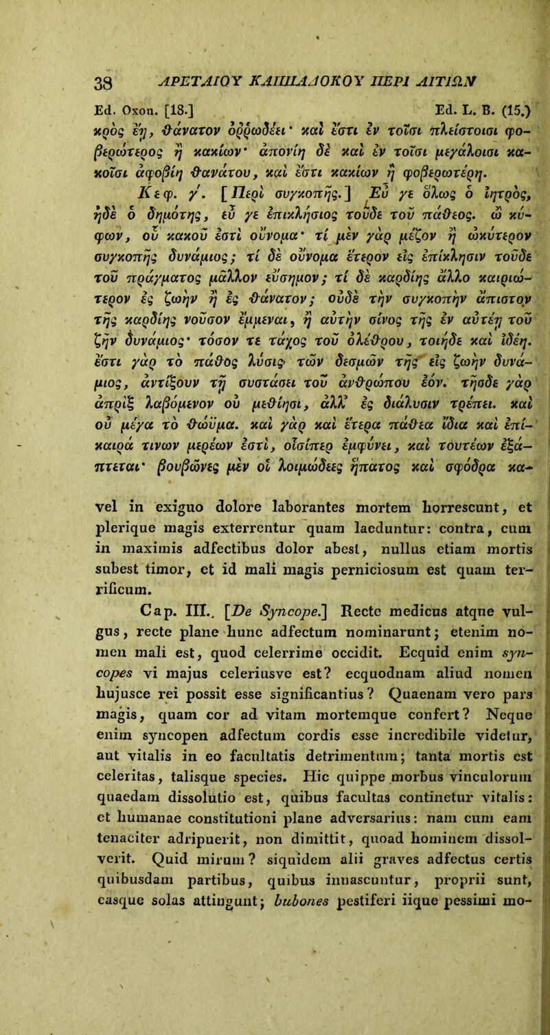 Ed. Oxon. [18.] Ed. L. B. (15.) xyog ii], ddvarov oyycoditi’ nal ion iv roToi hXugtolol cpo- fitycortyog rj xcmicov’ dnovirj di xcci iv roXoi ptydhoiai xct- kolgl cufopiq davdrou, itcri eon )cazicov jj yofitycoriy?]. Ktcp. y. [Tityi ovyxonijg.'] Eu yt oXovg 6 lijryog, fjdi 6 dqponjg, eu yt imxhrjGiog rovdt rov nddtog. co nu- cpcov, ov xaxov iori ovvopcr rl piv ydy ptQov ?j wnvrtyov ovyxoTcijg dvvdpiog; ri di ovvopa ertyov tlg tTtiy.Xrjoiv rovdt r ov nydyparog paXkov tvorjpov ; ri di xccydiqg alho xcuqko- rtyov ig £(oqv ij ig ddvarov; ovdi rr\v ovyxonr]V unior oy rijg xaydtqg vovoov ipptvui, rj uvrr\v oivog rijg iv avriij rov £ijv dvvdpiog* xogov rs rd^og rov oXidyov, roiijde xai Ide?], ion ydy r6 nd&og hjoig> rcbv dtopiov rijg ilg ^oorjv dvvd- piog, dvri^ovv rij ovor doti rov dydydmov iov. r ijode ydy anyilg lapopivov ou ptdiijoi, dlX ig didlvoiv ryenei. xal ov peya ro deviipa. nui ydy nui ertyu nudtu idicc nui ini- nuiyd nvevv ptyeovv iorl, otointy ipcpvvti, nui rovricov i%d- nrtrui' fiovpcovtg piv ol Xoipevdttg ijnurog nui ocpodyu nu~ vel in exiguo dolore laborantes mortem horrescunt, et plerique magis exterrentur quam laeduntur: contra, cum in maximis adfectibus dolor abest, nullus etiam mortis subest timor, et id mali magis perniciosum est quam ter- rificum. Cap. III.. [De Syncope.] Recte medicus atque vul- j gus, recte plane hunc adfectum nominarunt; etenim no- men mali est, quod celerrime occidit. Ecquid enim syn- [ copes vi majus celeriusve est? ecquodnam aliud nomen hujusce rei possit esse significantius? Quaenam vero pars magis, quam cor ad vitam mortemque confert? Neque enim syncopen adfectum cordis esse incredibile videtur, , aut vitalis in eo facultatis detrimentum; tanta mortis est celeritas, talisque species. Hic quippe morbus vinculorum quaedam dissolutio est, quibus facultas continetur vitalis: et humanae constitutioni plane adversarius: nam cum eam tenaciter adripuerit, non dimittit, quoad hominem dissol- verit. Quid mirum ? siquidem alii graves adfectus certis quibusdam partibus, quibus innascuntur, proprii sunt, easque solas attingunt; bubones pestiferi iique pessimi mo-