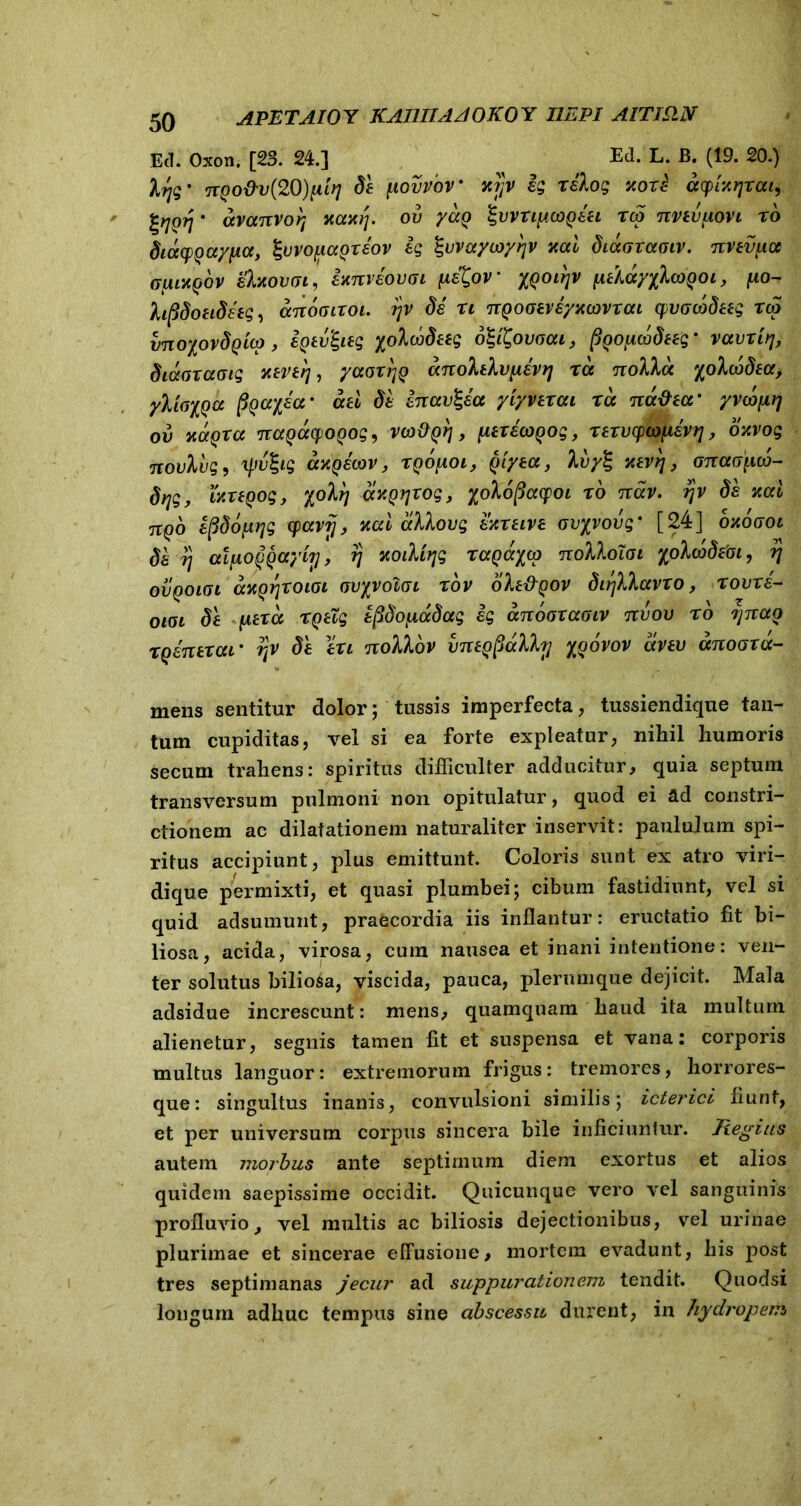 Ecl. Oxon. [23. 24.] , Ed. L. B. (19. 20.) • nQO&v{2Q)niri de povioV vtrjv eg Kore acpUrjxat, %rjQrj * avanvorj xaxij. ov yag %vvxipcogeet xdi nvevpovi x6 dioxpQaypa, ^wofiagxeov eg ^vvayioyijv nal biaGxaaiv. nvevpa Gpiagbv ehtovai, exnveovGi peXov xgoitjv iitlayyluQoi, po- hftdoeideeg, anoaixoi. ijv de xi nQooeveyxcovxai cpvGcodeeg rq> vnoyovdQLcp, igtv&eg yolo^deeg 61'iQovocu, ftgopwdeeg- vavxitj, diaaxaoig v.ever\, yaaxfjg anolelvpevtj xa nolla xolwdea, yliGiQU fioayja• aa di enav^ea yiyvexai xa not&ecr yvcbpi] ov xagxa nagacfjOQog, vwpQrj, pexecogog, xexvytopevr], oxvog novlvg, xjjvhg cchqewv , xgopoi , Qiyea, Ivy^ xevrj, onaopco- drjg, wxeooq, yolrj axgijxog, yolopacpoi xo nav. ?jv de nal nqb efidopyg cpavij, nal cclXovq exxeive ovyvovq * [24] oxogoi de 77 atfAoggayitj, fj xoiMqq Taga^co nolloiai /oXcedfto, rj ovqoigi axQrjxoioi GvyvoiGi xov ole&QOV dirjXhavxo, xovxe- OIGL de pexct xgeXg epdopadag eg anooxaaiv tcvov xo tjttag xqenexar rpt de exi nolVov imegpdlfo] %qovov avev unooxd- mens sentitur dolor; tussis imperfecta, tussiendique tan- tum cupiditas, vel si ea forte expleatur, nihil humoris secum trahens: spiritus difficulter adducitur, quia septum transversum pulmoni non opitulatur, quod ei ad constri- ctionem ac dilatationem naturaliter inservit: paululum spi- ritus accipiunt, plus emittunt. Coloris sunt ex atro viri- dique permixti, et quasi plumbei; cibum fastidiunt, vel si quid adsumunt, praecordia iis inflantur: eructatio fit bi- liosa, acida, virosa, cum nausea et inani intentione: ven- ter solutus biliosa, viscida, pauca, plerumque dejicit. Mala adsidue increscunt: mens, quamquam haud ita multum alienetur, segnis tamen fit et suspensa et vana: corporis multus languor: extremorum frigus: tremores, horrores- que: singultus inanis, convulsioni similis; icterici fiunt, et per universum corpus sincera bile inficiuntur. liegius autem morbus ante septimum diem exortus et alios quidem saepissime occidit. Quicunque vero vel sanguinis profluvio, vel multis ac biliosis dejectionibus, vel urinae plurimae et sincerae effusione, mortem evadunt, his post tres septimanas jecur ad suppurationem tendit. Quodsi longum adhuc tempus sine abscessu durent, in hydropem