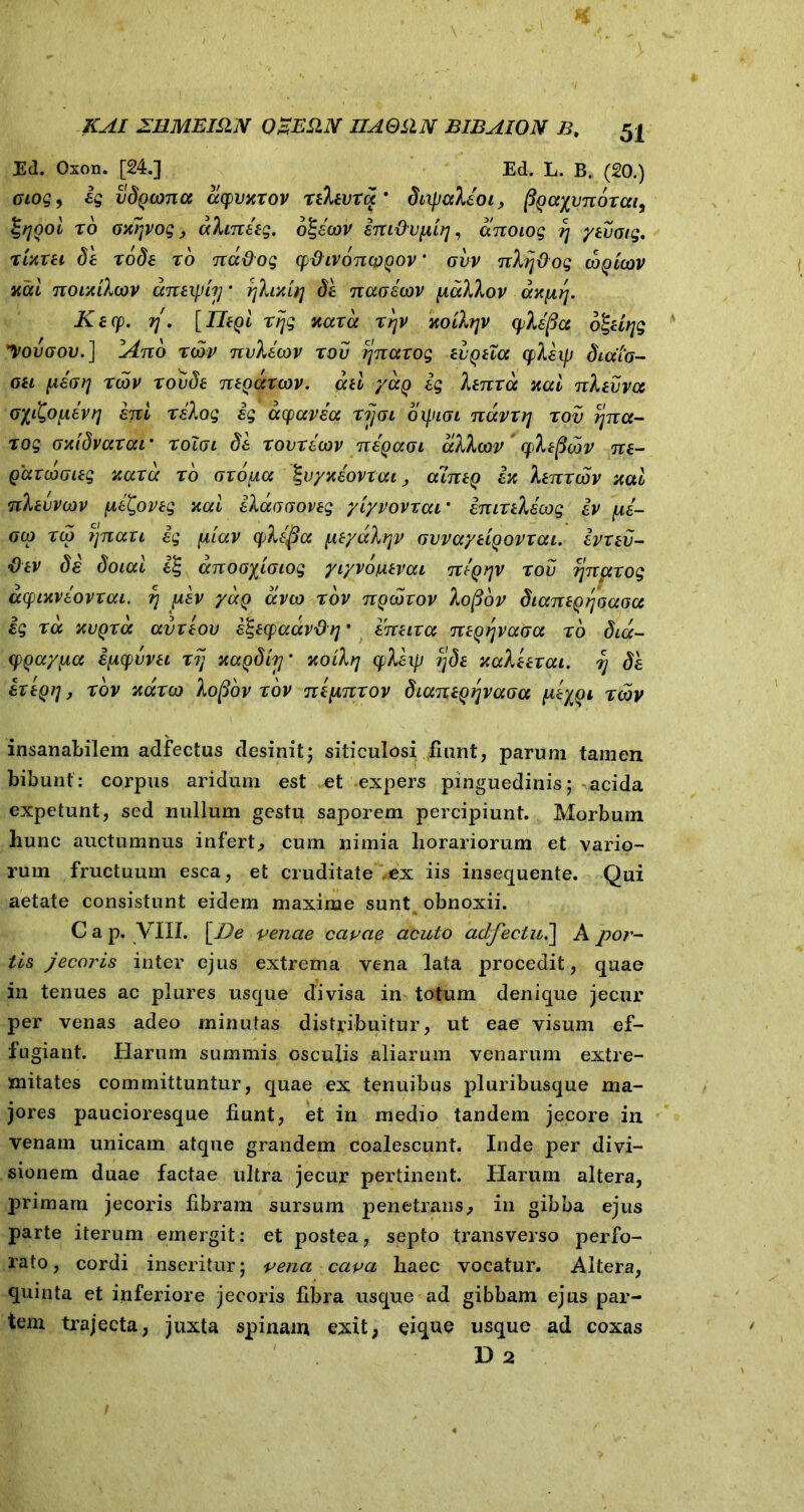 KAI ZllMBIilN 03ES11V UAQLIN BIBAION B, 54 Ed. Oxon. [24.] Ed. L. B. (20.) cloq, ig vdgcona acpvxrov rthura' dixpaXioi, ^aycnorai^ fyooi r6 oxrjvog, aXmieg. o£sW int&vpiir], anoiog rj ytiioig. rwxti de rode ro nadog cp&ivdncpgov ’ gvv nXij&og wqlcov xai nouiXcov aneipijj* fjXixbj dh naoicov [taXXov ax^rj. Kecp. rj. [IliQi rijg naxa rijv xoiXrpv cpXifia dZdqg yovaov.] iAno twv nvXicov rov ijnaxog tigna q>Xiip diaio- oh jueV// rcov xovde myarcov. ad yaQ ig Xtnra xai nXtvva (j/^OjiieV// ini rsXog ig ayavea ri]ai 01J.11G1 ndvxrj rov r\na- xog oxidvarai * xoigi di xovxiwv nigaoL aXXcov rpXeficov ne- gaxcoGieg v,axd xo Gxo^ia %vyxdovxai, alntQ ix Xenxcov xai nXtuvwv jM£Xovtg xai iXaGGOveg yiyvovraL* imxtXscog iv pii- gco x(o j]naxi ig [tiav cpXifia pieyccXvjv GvvaydQovxai. ivnv- fitv di doiai i% anoGyioiog yryvoiuavai niQrjv rov fjnpcxog acpLitviovxai. r\ piv yaQ aveo rov nQooxov Xofiov diantQrjoaGa ig ra xvqra avxtov i&cpaavdq • inuxa ne^rjvaaa ro dia- (pQaypa ipcpuvei rij xagdiiy xoiXrj yXixp ijda xaXdrai. rj dh ixtQi], rov xaxeo Xofiov rov ntpinxov dianiQ^vaGa y-tyQi rcov insanabilem adfectus desinit; siticulosi fiunt, parum tamen bibunt: corpus aridum est et expers pinguedinis; acida expetunt, sed nullum gestu saporem percipiunt. Morbum hunc auctumnus infert, cum nimia horariorum et vario- rum fructuum esca, et cruditate ex iis insequente. Qui aetate consistunt eidem maxime sunt obnoxii. C a p. VIII. [De venae cavae acuto adfectu.\ A por- tis jecoris inter ejus extrema vena lata procedit, quae in tenues ac plures usque divisa in totum denique jecur per venas adeo minutas distribuitur, ut eae visum ef- fugiant. Harum summis osculis aliarum venarum extre- mitates committuntur, quae ex tenuibus pluribusque ma- jores paucioresque fiunt, et in medio tandem jecore in venam unicam atque grandem coalescunt. Inde per divi- sionem duae factae ultra jecur pertinent. Harum altera, primam jecoris fibram sursum penetrans, in gibba ejus parte iterum emergit: et postea, septo transverso perfo- rato , cordi inseritur; vena cava liaec vocatur. Altera, quinta et inferiore jecoris fibra usque ad gibbam ejus par- tem trajecta, juxta spinam exit, eique usque ad coxas