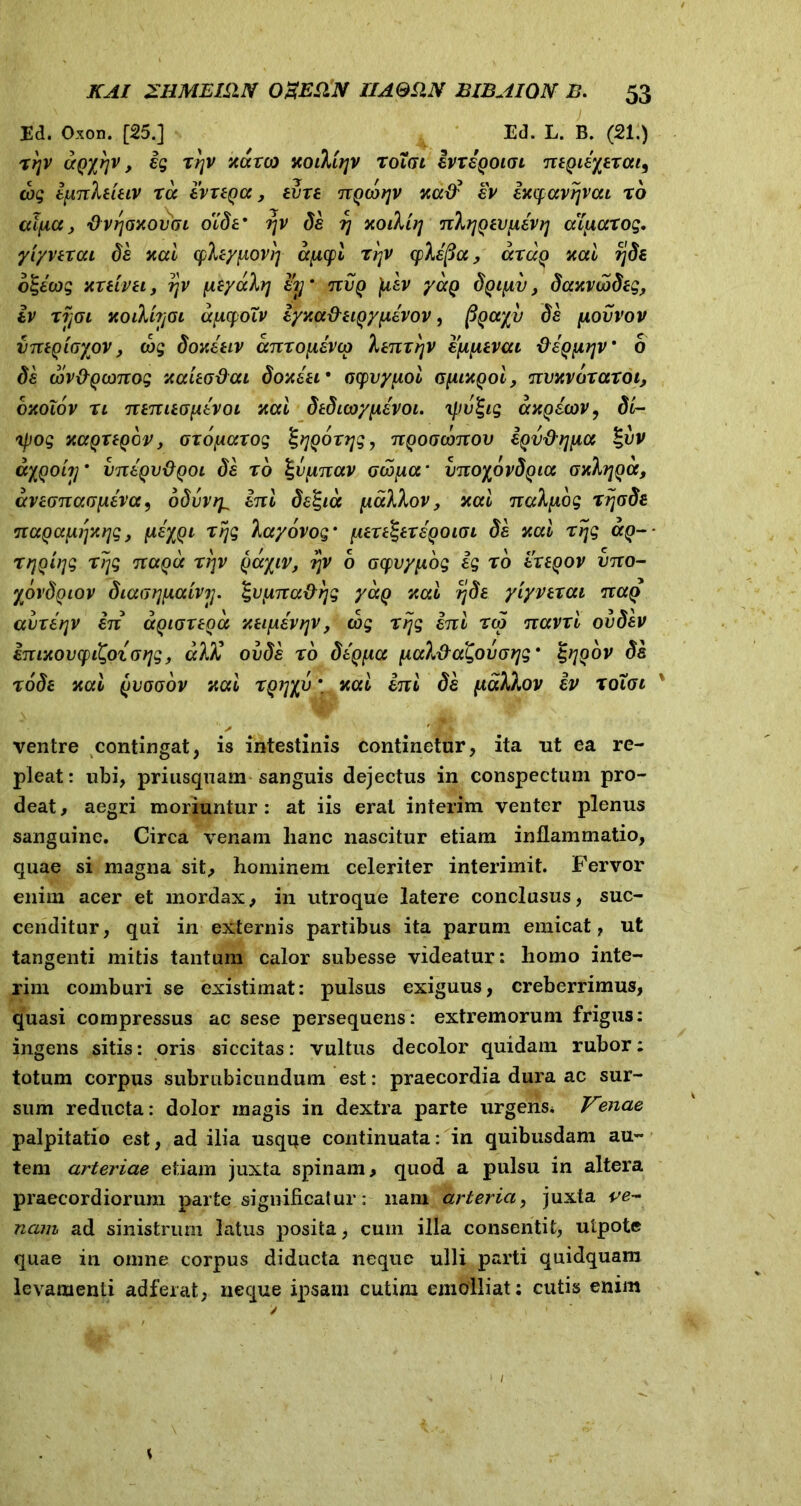 Ed. Oxon. [25.] Ed. L. B. (21.) rtjv ctQxrjv y ig rrjv xarco KoiMtjv roigi ivrsQotai nsQisyarai9 cog ipnheieiv ra ivi en a, evre nQcotjv icatf sv ixcfavtjvcu ro aificc> 'Ovrjaxovfu oXdf r\v da rj hoiVu] nlqQsvnavq aXixarog. yiyverai ds xai cph/iiovi] ayicpi rrtv cplapa, cctuq xai rjds o^icog xrtivei, qv \ityakv] sy’ nvQ jUev yaQ dyi^v, dcatvwdeg, iv rijoi xoilhjGi apcpoXv lyy.a&HQyixivov, pQccyv ds [aovvov vntqiGyov, cog doyJeiv anrofxsvcp henrrjv syiuevai dagprjv * 0 ds cov&Qomog xaitodai doxssf ocpvyuoi GyiMQoi, nvnvbrarot, d-Aolov rl ntnitGfitvoi xai dtdicoyfisvoi. 'ipv^ig axQScov, di- xpog xapregov, aro^arog fygorqg, nQoocbnov SQv&rjiia §uv ayQoiy vntQv&Qoi ds ro %vpnav crw^cr vnoyovdQia gxItjqoc, aviGnaopiva 9 odvvry ini ds%ia palhov, xai nalfiog rrjGds nuQafiSyAqg, (JieyQi rtjg layovog* fure^ersQOiGi ds xai rijg ccq- rrjQirjg rrjg nagcc rrjv Qayiv, rjv b Gyvypog ig ro sxsqov vno- yovdQiov diaGtjiAaivtj. Zvpna&rjg yaq %ai ?jds yiyverai naQ aurifer in agiortoa y.tifiivrjv, cog r ijg ini reo navri ovdev iniyiovcpi^oiorjg, alX ovds ro digfia fiah&agovoqg' ^yjQov ds rode xai yvoGov nai rQijyv * xai ini ds fialXov iv roXoi \ ventre contingat, is intestinis continetur, ita ut ea re- pleat: ubi, priusquam sanguis dejectus in conspectum pro- deat, aegri moriuntur: at iis erat interim venter plenus sanguine. Circa venam lianc nascitur etiam inflammatio, quae si magna sit, hominem celeriter interimit. Fervor enim acer et mordax, in utroque latere conclusus, suc- cenditur, qui in externis partibus ita parum emicat, ut tangenti mitis tantum calor subesse videatur: homo inte- rim comburi se existimat: pulsus exiguus, creberrimus, quasi compressus ac sese persequens: extremorum frigus: ingens sitis: oris siccitas: vultus decolor quidam rubor: totum corpus subrubicundum est: praecordia dura ac sur- sum reducta: dolor magis in dextra parte urgens* Vznae palpitatio est, ad ilia usqqe continuata: in quibusdam au- tem arteriae etiam juxta spinam, quod a pulsu in altera praecordiorum parte significatur: nam arteria, juxta ve- nam ad sinistrum latus posita, cum illa consentit, utpote quae in omne corpus diducta neque ulli parti quidquani levamenti adferat, neque ipsam cutim emolliat: cutis enim