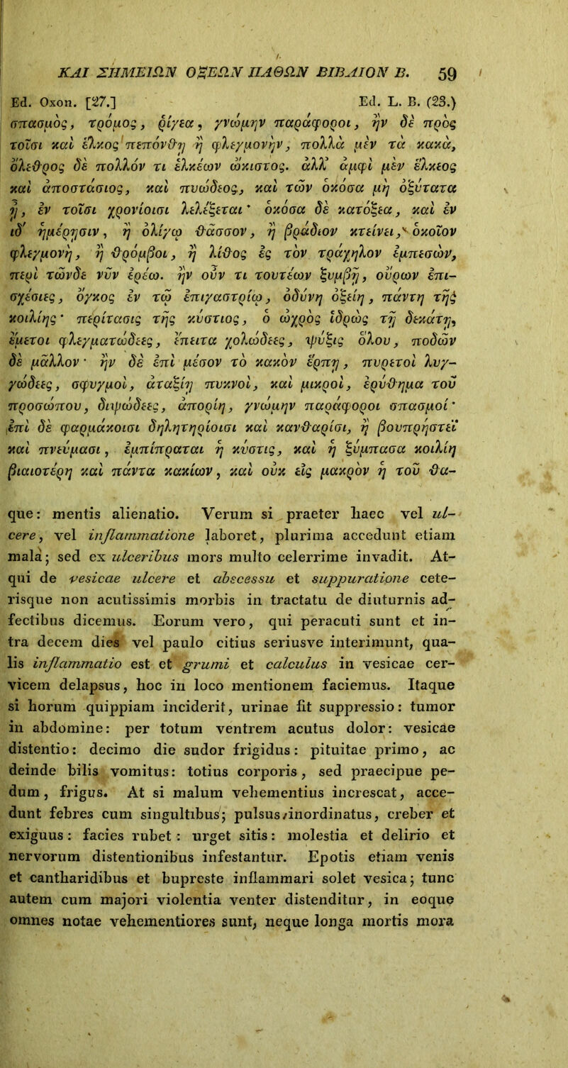 Ed. Oxon. [27.] Ed. L. B. (23.) (jnaofiog, xgoiiog, gtyeoe, yvtdfirjv nagacpogoi, rjv de Tigog xolgi xcci ekxog Ttenov&rj xj cpheypovijv, noXXcc [iiv xcc kccy.cc, oki&Qog de noXhov xt ebv.etov wxiGXog. cchl’ apcpi fisv elxeog neci ccnoaxadiog, xai nvcodeog, xctl xtbv oyogcc \ir\ oSpxaxa ?}, iv xolffi ygovioioi lele^exat * oyogcc de xccxolgecc, xcci iv id' i}[AeQ7]Giv, r\ okiyto &ccggov , rj pgadtov Yxeiveipoyolov cpfaypovrj, rj figoppoi, rj lifiog ig xov xgaytjXov ijineGtbv, negl xcovde vvv egeto. i]v ovv n xovxecov \vyt$rj, ovgtov im- oyeoteg, oyxog iv xtg imyaoxgicQ, odvvrj o^ei?j, ntxvxrj xij£ xoilltjg’ mgixctoig xrjg xbaxiog, o toygog tdgcog xjj dexccxr^ euexoi cpfayftccxcodeeg, eneixcc yoXtbdteg, ipv&g olov, nodtov de fAccllov * rjv de em peGOV r6 yccyov egnrj, nvgexoi hjy- ycodeeg, ocpvyfiol, ara^iTj Ttvxvoi, yccl fuxgoi, sgvdrjfta tov ngootdnov, ditptbdeeg, anogirj, yvtdurjv nccgeccpogoi GnctGjAOi' iC7rt de cpagiiccYOLGL dtjlfjxrjgioiGi yccl YOtvdccgiGL, rj povjtgjjGXU yccl nvevfAccot, ifmtngaxcu r\ Yvoxtg, yccl rj %v[itcgcgcc Yoikirj (:haioxegij yccl navxcc xaxicov, xal ovy tlg [iccxgov ?; xov fla- que: mentis alienatio. Verum si praeter liaec vel ul- cere, vel inflammatione laboret, plurima accedunt etiam mala 5 sed ex ulceribus mors multo celerrime invadit. At- qui de vesicae ulcere et abscessu et suppuratione cete- risque non acutissimis morbis in tractatu de diuturnis ad- fectibus dicemus. Eorum vero, qui peracuti sunt et in- tra decem dies vel paulo citius seriusve interimunt, qua- lis inflammatio est et grumi et calculus in vesicae cer- vicem delapsus, lioc in loco mentionem faciemus. Itaque si horum quippiam inciderit, urinae Iit suppressio: tumor in abdomine: per totum ventrem acutus dolor: vesicae distentio: decimo die sudor frigidus: pituitae primo, ac deinde bilis vomitus: totius corporis, sed praecipue pe- dum, frigus. At si malum vehementius increscat, acce- dunt febres cum singultibus; pulsus/inordinatus, creber et exiguus: facies rubet: urget sitis: molestia et delirio et nervorum distentionibus infestantur. Epotis etiam venis et cantharidibus et bupreste inflammari solet vesica; tunc autem cum majori violentia venter distenditur, in eoque omnes notae vehementiores sunt, neque longa mortis mora