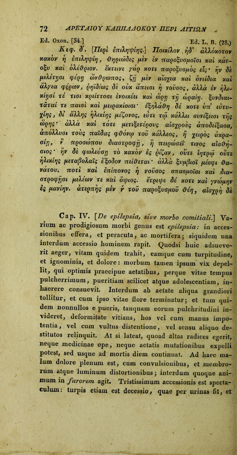 Ed. Oxon. [84.] Ed. L. B. (28.J) Kiy. dt, [TltQL enilqxpujg.] Tloixtlov ?jd* alloxoxov xctxov ?) imlqxpiq, ^Quodeg fev ev naQo^vafxotat xal xax- o%v xai ole&Qtov. exxetve /ccq xoxe naQolvafog etg • ?jv de fielsxjjat (peQTj wvdQconog, £?/ pev ctio%tcc xal ovtidea xal alyta cp{Qcor, Qtjtdttog de ovx arcuat fj voiiaog, allot ev rjh- xiyoi re nat xQeixxoat hotxeet xal Sqv xf/ coQahj. %vvdtat- xaxat xe natat xal fieigaxiotat' e^rfladri de xoxe vn ei/xv- ytr\$, dt albjg rjhxttjg pe^ovog, evxe xco xallet avvQuat xfjg (tiQtyg * alia xai xoxe [texerer egovg ala^Qobg anodetigaaa, anollvat xovg naldag cp&ovco xov xalleog, rj yeiQog axQa- ouj, r ngoaconou dtaaxQOCpf], ?j netQooaei' xtvog ala&tj- otog' rjV de cpcalevarj xo xaxbv eg §i£av, ovxe ItjXQca ovxe fjlixirjg [lexafiolacg elgodov net&exat’ alia %v[ifitOL [^sacpi fla- vaxov, noxi xal entnovog r\ vovaog onaopolai xal dia- axQOcpfiat fielecov xe xal oxptog. exqexpe de xoxe xai yvobptjv ig paviTjv. axepnrjg pev r xov nayoZuapov &£?], alayq^ de Cap. IV. \De epilepsia, sive morbo comitiali.] Va- rium ac prodigiosum morbi genus est epilepsia: in acces- sionibus effera, et peracuta, ac mortifera; siquidem una interdum accessio hominem rapit. Quodsi huic adsueve- rit aeger, vitam quidem trahit, eamque cum turpitudine, et ignominia, et dolore: morbum tamen ipsum vix depel- lit, qui optimis praecipue aetatibus, perque vitae tempus pulcherrimum, pueritiam scilicet atque adolescendam, in- haerere consuevit. Interdum ab aetate aliqua grandiori tollitur, et cum ipso vitae flore terminatur; et tum qui- dem nonnullos e pueris, tanquam eorum pulchritudini in- videret, deformitate vitians, hos vel cum manus impo- tentia, vel cum vultus distentione, vel sensu aliquo de- stitutos relinquit. At si lateat, quoad altas radices egerit, neque medicinae ope, neque aetatis mutationibus expelli potest, sed usque ad mortis diem continuat. Ad haec ma- lum dolore plenum est, cum convulsionibus, et membro- rum atque luminum distortionibus; interdum quoque ani- mum in furorem agit. Tristissimum accessionis est specta- culum: turpis etiam est decessio, quae per urinas lit, et