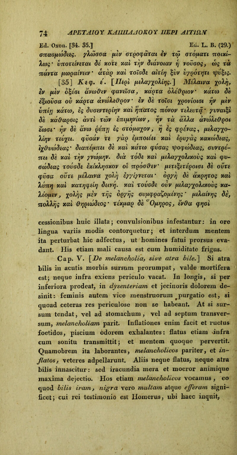 Ed. Oxon. [34. 35.] Ecl. L. B. (29.) 1 Gnaoficodeeg. yXcoGGa flev GXQoqjdrai iv xco Gxdyiaxi noixi- Xatg' vnoxdvtxai de xoxe xal xyv diavoiav y vovoog, wg tu narra ftcogaivtiv' axuQ xal xotode alxttj %vv vyQoxtjxi xjjiufyg. [35] Kecp. £. \_Il£Qi fitlayyoliyg.'] Mekaiva yoXrj, iv fxev o^eai avco&ev cpaveiGa, xdqxa oXe&Qiov' navat de i^iovaa ov xaQxa avooXt&Qov * iv de toTgi ygovioioi ?jv fitv vncrj xdxco, eg dvGiVXiQiyv xal ynaxog novov xekevxa' yuvai^l de xa&agoig avxl rcov imfiyviwv, ?jv xa aiXa avcoXe&QOi eatcr rjv de aveo Qenrj eg Gxo^ayov, y ig cpQevag, fitXayyo- lirpi xevyei. qivoav xe yuQ ipnoieei xal eQvyag xaxdtdtag, ly&ucodtag' dianepnei de xal xdxco cpvGag ipocpcodeag, gvvxqs- net de xal xyv yvcofiyv. dia rode xal fieXayyohxovg xal qpu- ooodeag xovode ixlxXyoxov ot nQoo&ev' fiexi^exe^oiGi de ovxe cpvoa ovxe \iekaiva yoXy eyylyvexai' OQyy de dxQyxog xal Ivny xal xaxycpeiy duvrj. xal xovode ovv f^tXayyoXixovg xa- leofxev, yoXyg juaV xPjg oQyijg avixcpQa^evyg * fidaivtjg di, noXXyg xal flyQuodtog' xix(xaQ de c'OfiyQog, ev&a qojoi cessionibus liuic illata; convulsionibus infestantur: in ore lingua variis modis contorquetur; et interdum mentem ita perturbat hic adfectus, ut homines fatui prorsus eva- dant. Piis etiam mali causa est cum humiditate frigus. Cap. V. [De melancholia, sive atra bile.~\ Si atra bilis in acutis morbis sursum prorumpat, valde mortifera est; neque infra exiens periculo vacat. In longis, si per inferiora prodeat, in dysenteriam et jecinoris dolorem de- sinit: feminis autem vice menstruorum purgatio est, si quoad ceteras res periculose non se habeant. At si sur- sum tendat, vel ad stomachum , vel ad septum transver- sum, melancholiam parit. Inflationes enim facit et ructus foetidos, piscium odorem exhalantes: flatus etiam dnfra cum sonitu transmittit; et mentem quoque pervertit. Quamobrem ita laborantes, melancholicos pariter, et in- flatos, veteres adpellarunt. Aliis neque flatus, neque atra bilis innascitur: sed iracundia mera et moeror animique maxima dejectio. Pios etiam melancholicos vocamus , eo quod bilis iram, nigra vero multam atque ejjferarn signi- ficet; cui rei testimonio est Homerus, ubi haec inquit,