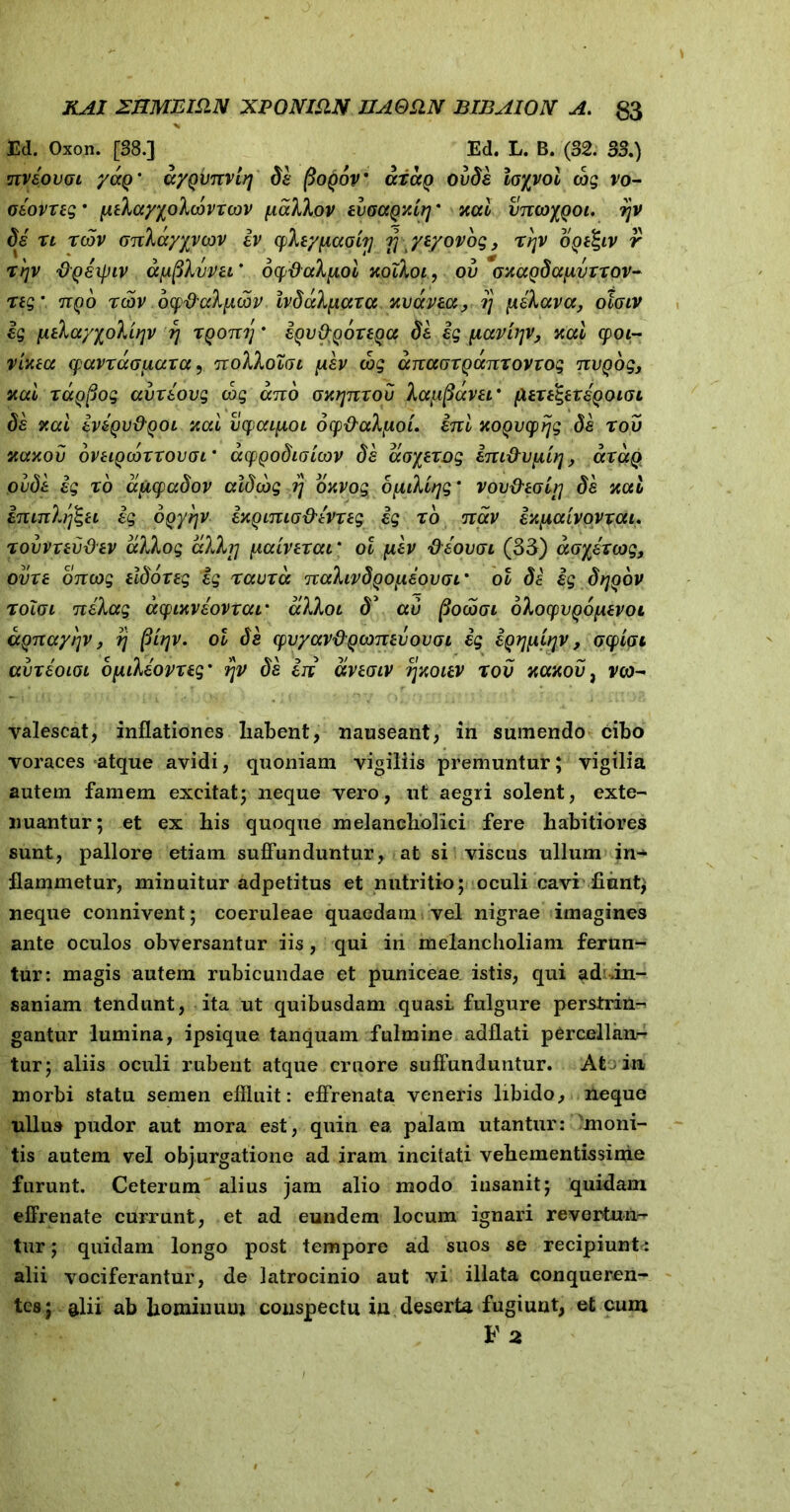 Ed. Oxon. [38.] Ed. L. B. (32. 33.) nvsovgl yaQ' cr/Qvnvirj da (3oq6v cctccq ovda loyyol cbg vo- oeovxeg • [tehayyolcovxcov piaTJKov evoapxiq * xai vncoyQoi. ijv di xi xcdv cjnhayyvcov iv (pliypcaoir} r\ yvyovog, xr]V ogilgiv r xyv pQaipiv apfifajpzt9. ocpdakpcoi Kqfyoi, ov oxagdaiivxxov- xig’ nqo xcov ocp&cdixcov ivdaXpiaxa xvavea, jj piilava, oloiv ig \itkayyoVirpv rj XQonrj * igv&QoxeQa de ig pLaviqv, xai cpoi~ y ineat cpavxaouaxa, noXkoXat piev cog anaoxQanxovvog nvQog, xai xaQpog avxeovg cog ano oxrjnxou Xa{iftavai* fuxtgtxeQOioi de xai iviQv&Qoi Kai vyaipiOL ocp&aXfioi. ini KOQvytjg da x ov xccxou oVHQcoxxovor acpQodi(jicov da aoyexog im&vpUtj, axaQ pude ig xo apicpadov aldcbg i) oavog 6fidifjg' vov&tol?'] de Kai ininhfeu ig oQyrjv ixQunicj&ivxig ig xo nav iKpaivovxai. xovvxevdev a)Jkog alh] paLvexai' ol piev ftiovcn (35) aoyixwg, ovxe oncog ildoxeg ig xauxa nahvdQOf.iiovoL* ol de ig dtjgov xoloi neXag acpixviovxar alXoi d’ au fiocooi oXocpvQopuvoi aQnayi^v, rj (tirjv. ol da cpvyav&Qooneiiovoi ig iQrjpiiqV , ocpioi avxioLGL opuleov xeg' rpv da in ccnoiv t\koiev x ov xaxov, vco- valescat, inflationes habent, nauseant, in sumendo cibo voraces atque avidi, quoniam vigiliis premuntur; vigilia autem famem excitat; neque vero, ut aegri solent, exte- nuantur; et ex his quoque melancholici fere habitiores sunt, pallore etiam suffunduntur, at si viscus ullum in^ flammetur, minuitur adpetitus et nutritio; oculi cavi fiunt; neque connivent; coeruleae quaedam vel nigrae imagines ante oculos obversantur iis, qui in melancholiam ferun- tur: magis autem rubicundae et puniceae istis, qui ad .in- saniam tendunt, ita ut quibusdam quasi fulgure perstrin- gantur lumina, ipsique tanquam fulmine adflati percellam- tur; aliis oculi rubent atque cruore suffunduntur. Ato in morbi statu semen effluit: effrenata veneris libido, neque ullus pudor aut mora est, quin ea palam utantur: moni- tis autem vel objurgatione ad iram incitati vehementissime furunt. Ceterum alius jam alio modo insanit; quidam effrenate currunt, et ad eundem locum ignari revertun- tur ; quidam longo post tempore ad suos se recipiunt* alii vociferantur, de latrocinio aut vi illata conqueren- tes; §lii ab hominum conspectu in deserta fugiunt, et cum F 2