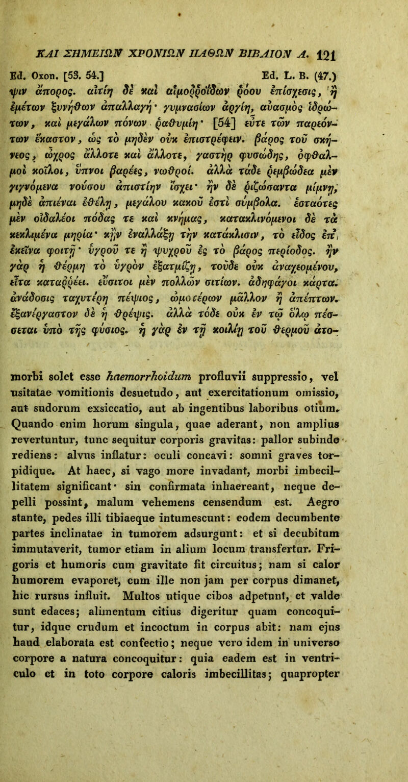 Ed. Oxon. [53. 54.] Ed. L. B. (47.) ipiv anoQog. alrirj Se xal aifiooqdidcov qoov inioyeoig, rj ifihtov Igvvrj&cov dnak\ayi\% yv{xvaoi(ov aqyirj, avaofiog ISqco- reov, nai peyotXcov ttovoov Qa&vfiitj * [54] evre rwv nctQtov- r(ov enotorov, wg ro (AySev ovn ImorQeepeiv. potQog rov onr\- veog, tb%()og aklore nal ccXXore, yaortjQ yvoGctSqg, ocp&aX- (Aoi noiXoi, vttvoi fiagleg, vojEqol. ccXXa rade QeppcbSea fxev yiyvofava vovoov dmoriijv loyei' tjv Se Qi^woavra [Aipvij, fitjSe amevai e&eXrj, fxeyaXov nanov lori ovfi^oXa. loraoreg [isv olSaXeoi 7ioSag re nal nvrj[iag, naranXivbyievoi Se ros nenhfieva fxrjoia’ nj]v tvaXXcc^y rr\v naranhoiv, ro eJSog iit, ixeivcc cpoirij * vyqov re tj yjvypou ig ro fiagog titQioSog. qv yaQ rj &eq[irj ro vyqbv l^arfiiCy, rovSe ovn dvayeo\ievov, tlrcc xaraQQeei. evoiroi fxev noXXa>v otricov. aStjcpdyoL ndtqra. dvaSooig rayitreQij tiexpiog, wixoceQ(ov fiakXov ?j dnenrcov. l^aveQyaorov Se r\ &Q£\pig. alia ro Se ova iv reo oXco neo- oerou vno rijg cpvoiog. % yaQ iv rij ttoiXttj rov Ve^eiov aro- morbi solet esse haemorrhoidum profluvii suppressio, vel usitatae vomitionis desuetudo, aut exercitationum omissio, aut sudorum exsiccatio, aut ab ingentibus laboribus otiimu Quando enim liorum singula, quae aderant, non amplius revertuntur, tunc sequitur corporis gravitas: pallor subinde rediens: alvus inflatur: oculi concavi: somni graves tor- pidique. At haec, si vago more invadant, morbi imbecil- litatem significant* sin confirmata inhaereant, neque de- pelli possint, malum vehemens censendum est. Aegro stante, pedes illi tibiaeque intumescunt: eodem decumbente partes inclinatae in tumorem adsurgunt: et si decubitum immutaverit, tumor etiam in alium locum transfertur. Fri- goris et humoris cum gravitate fit circuitus; nam si calor humorem evaporet, cum ille non jam per corpus dimanet, hic rursus influit. Multos utique cibos adpetunt, et valde sunt edaces; alimentum citius digeritur quam concoqui- tur, idque crudum et incoctum in corpus abit: nam ejus haud elaborata est confectio; neque vero idem in universo corpore a natura concoquitur: quia eadem est in ventri- culo et in toto corpore caloris imbecillitas; quapropter