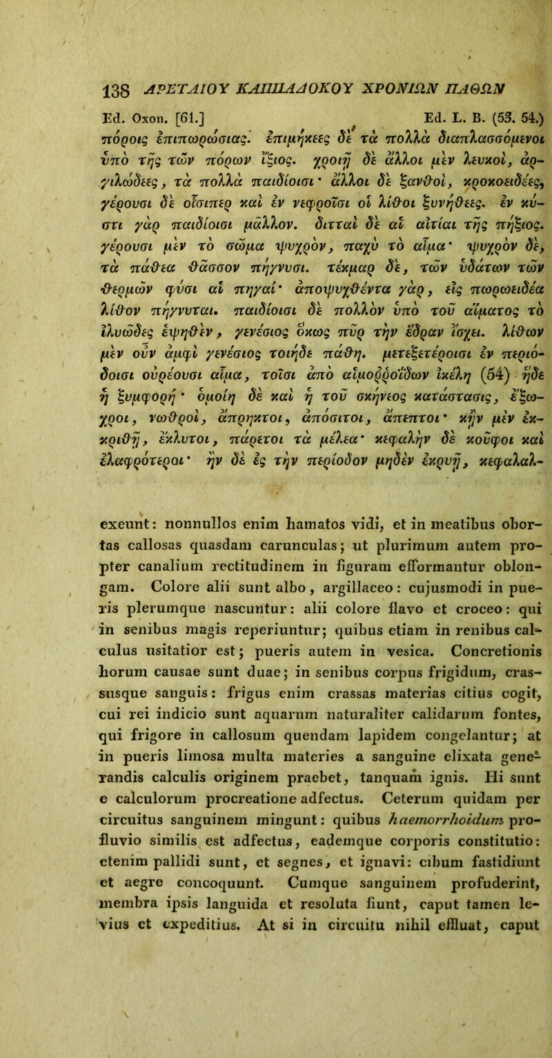 Ed. Oxon. [61.] ^ Ed. L. B. (53. 54.) nogoig enincogcooiag. empr^xeeg de tcc itoXkct dianlaooonevoi utto rcov tvoqcov ifyoq. 'IQOirj oe aKhoi iuv Atvxot, <xq- yiXcodeeg, ra nollcc naidioioi' dlloi de l-av&oi, xgoxoeideeg9 yegovoi de ohineg xal ev veepQoloi ol li&oi %vvt/deeg. ev uv- ori yag naidioiGi [icxXXov. dirrcd de at alriai rrjg nrfeiog. yegovoi fxev r6 Genita xpvygbv, iux%u r6 al/xa' 'ipvygov de, na na&ea tfcccoov nrjyvvai. rex/xag de, rcov vdauov rcov •O-eQiicjv qvoi at nr/yai' anoxpvydevra yag, elg ncogcoeidea li&ov nr/yvvrai. naidioiai de noXkov vno rov aXfiarog rb iXvbodeg iipTj&ev 9 yeveaiog oxcog tcvq rr/v edgav toyei. yU#cov fiev ovv aficpi yeveotog roiride na&r/. peregereqoigi ev negio- doiai ovgeovoi cil^ce, roToi ano atiioggoidcov lytekrj (54) A/de ?/ ty/icpOQri * biioit/ de xal r/ rov oxt/veog xarccoraGig, £'£«- XQOi, vco&gol, dngi/xroi9 anooiroi, anenroi' xi]v /iev ex- xgi&jj, exXvroi, nageroi rcc justaa* xecpal?/v de xovcpoi xal ihacpQoreQQi' r/v de eg rr/v negiodov pr/dev exgvij, xeyaXatk- exeunt: nonnullos enim hamatos vidi, et in meatibus obor- tas callosas quasdam carunculas; ut plurimum autem pro- pter canalium rectitudinem in figuram efformantur oblon- gam. Colore alii sunt albo, argillaceo: cujusmodi in pue- ris plerumque nascuntur: alii colore flavo et croceo: qui in senibus magis reperiuntur; quibus etiam in renibus cal- culus usitatior est; pueris autem in vesica. Concretionis horum causae sunt duae; in senibus corpus frigidum, cras- susque sanguis: frigus enim crassas materias citius cogit, cui rei indicio sunt aquarum naturaliter calidarum fontes, qui frigore in callosum quendam lapidem congelantur; at in pueris limosa multa materies a sanguine elixata gene1 randis calculis originem praebet, tanquaiii ignis. Hi sunt e calculorum procreatione adfectus. Ceterum quidam per circuitus sanguinem mingunt: quibus haemorrhoidwn pro- fluvio similis est adfectus, eademque corporis constitutio: etenim pallidi sunt, et segnes, et ignavi: cibum fastidiunt et aegre concoquunt. Cumque sanguinem profuderint, membra ipsis languida et resoluta fiunt, caput tamen le- vius et expeditius. At si in circuitu nihil eflluat, caput