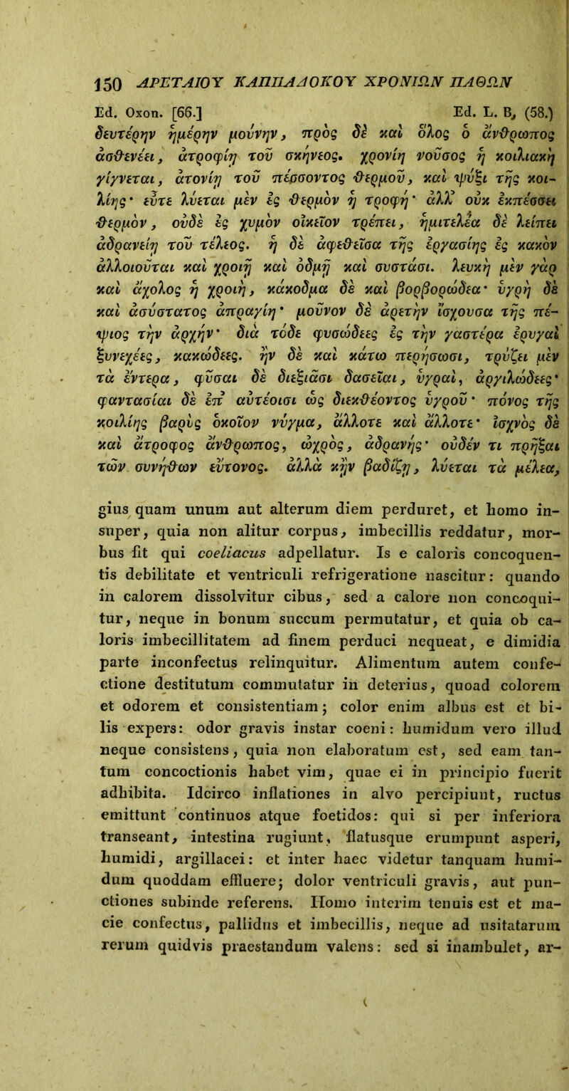 Ed. Oxon. [66.] Ed. L. B, (58.) SevreQTjv rjfASQijv povvr\v, Trpog df xal olog 6 av&Qconog ao&eviei, arQocpiy rov oxrjveog, XQOvirj vovoog r\ xothaxrj yiyverai, arovirj rov nipoovrog fte^pov, xal tfiv^i rrjg xoi- Ityg' evre Iverai pev Ig fleQfiov 7] rQocprj' alU ovx ixneoou fteQpov , ovSe ig yvpov olxtTov rgenet, rjpirelea Se leinei aSgavetij rov releog. r\ Se aq>e&etoa rrjg igyaotyg ig xaxov alloiovrai xal XQOiij xal oSprj xal ovaraoi. levxrj plv yctQ xal ayolog rj XQOirj, xaxoSpa Se xal pOQpoQ(bSea' v/Qt) Se xal aovorarog anQayir] • povvov Se ccQerrjv iayovpa rrjg ni- Tpiog rrjv aQyrjv Sicc rcSe cpvowSeeg ig rrjv yaoreqa igvyai %\)Vtyieg, xaxcbSeeg. rjv Se xal xauo neQrjocooi, rQv^ei y.ev ra evreqa, cpvoai Se Sie^iaoi Saoelai, vyqal, agyilcoSteg* cpavraaiai Se in avreoioi cog SiexPiovrog vy^ov * novog rrjg xoilirjg (laQig oxoXov vvypa, allore xal allore' loyyog Se xal arQocpog avpQamog, cbygbg, aSgav/jg' ovSev n ngrjZai rwv cvvrj&cov tvrovog. alia xyv paSiQrj, Iverai ra pilea, gius quam unum aut alterum diem perduret, et homo in- super, quia non alitur corpus, imbecillis reddatur, mor- bus Ut qui coeliacus adpellatur. Is e caloris concoquen- tis debilitate et ventriculi refrigeratione nascitur: quando in calorem dissolvitur cibus, sed a calore non concoqui- tur, neque in bonum succum permutatur, et quia ob ca- loris imbecillitatem ad finem perduci nequeat, e dimidia parte inconfectus relinquitur. Alimentum autem confe- ctione destitutum commutatur in deterius, quoad colorem et odorem et consistentiam; color enim albus est et bi- lis expers: odor gravis instar coeni: humidum vero illud neque consistens, quia non elaboratum est, sed eam tan- tum concoctionis habet vim, quae ei in principio fuerit adhibita. Idcirco inflationes in alvo percipiunt, ructus emittunt continuos atque foetidos: qui si per inferiora transeant, intestina rugiunt, flatusque erumpunt asperi, humidi, argillacei: et inter haec videtur tanquam humi- dum quoddam effluere; dolor ventriculi gravis, aut pun- ctiones subinde referens. Ilomo interim tenuis est et ma- cie confectus, pallidus et imbecillis, neque ad usitatarum rerum quidvis praestandum valens: sed si inambulet, ar-