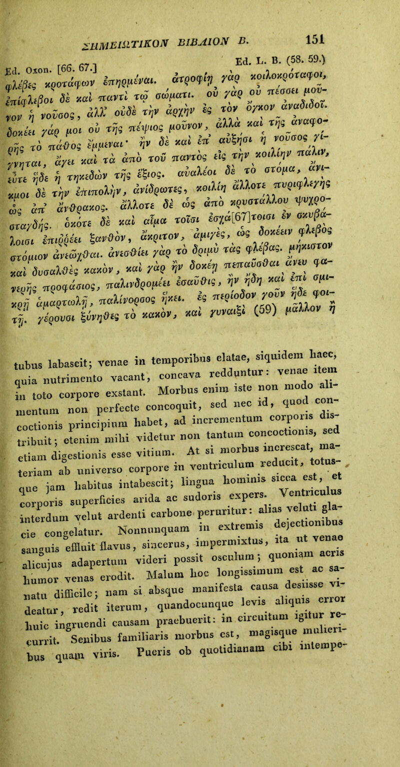r,R fi7 Ed. L- B. (58. 59.) Jqhflo. «i «al «««i «P «“**'• ou r*Q ™ rJinvaoe, “OT* *« ™ oytov rxvuSrSm. BoJt yaQ poi oi «ty‘°S f-oivov «U« m» x^_a'2 ' 1 xSnJo? i^rar fr Se mi fe’ «*f* H ™°0*£ 1‘ ciyu mi xa anS xov Trano? tk trtv milrr,v nahv, £ d /r^eScoV rnt SSm. Mr Se xo axoua an- Z ‘Se r\xLnob,v, MSqvus, «M, SUo xexxv^j L an lvdQay.o?. SUm Si «e *w mvoxallov W' JaySt?. c*L de «ai «V roto, inoror ex JloJ« Iwtfov, S«p«o», a^r/e?, oK Soteuv f(S oriiuov anSr/fiai. ano&lti yaq xo Sqrpv xag q>h§a?. JsvoaUk ««*&«, mi yaq rtv Soter, mnavaOaranv *«- niJ~n? nqo^rog, nahvS^kr eoav&rg, ffl rfin ^ ^ Z daoxcolv, naUvoqoo? fr*. k nrqcoSovyov, nSe qo«- xl iLfin «* , «* ^ (59) * tubuS labascit; venae in temporibus elatae, siquidem haec, quia nutrimento vacant, concava redduntur: venae item in toto corpore exstant. Morbus enim iste non modo al - mentum non perfeete eoncoquit, sed nec id, quod con- coctionis principium liabet, ad incrementum corporis d tribuit; etenim mihi videtur non tantum concoctionis, sed etiam igestionis esse vitium. At si morbus increscat ma- teriam ab universo corpore in ventriculum reducit, t nue jam liabitus intabescit; lmgua hominis sicca , corporis superficies arida ac sudoris expers Ventriculus interdum velut ardenti carbone peruritur: alias veluti “alatur. Nonnunquam in extremis detectionibus sammis effluit flavus, sincerus, impermixtus, ita ut venae alicujus adapertum videri possit osculum ; quoniam aens humor venas erodit. Malum hoe longissimum est ac sa nl difficile; nam si absque manifesta -- d-ss vi- deatur, redit iterum, quandocunque levis aliquis er liuic ingruendi causam praebuerit: m circuitum igi ur currit. Senibus familiaris morbus est, mag.sque mulieri- bus quam viris. Pueris ob quotidianam cibi inlempo-