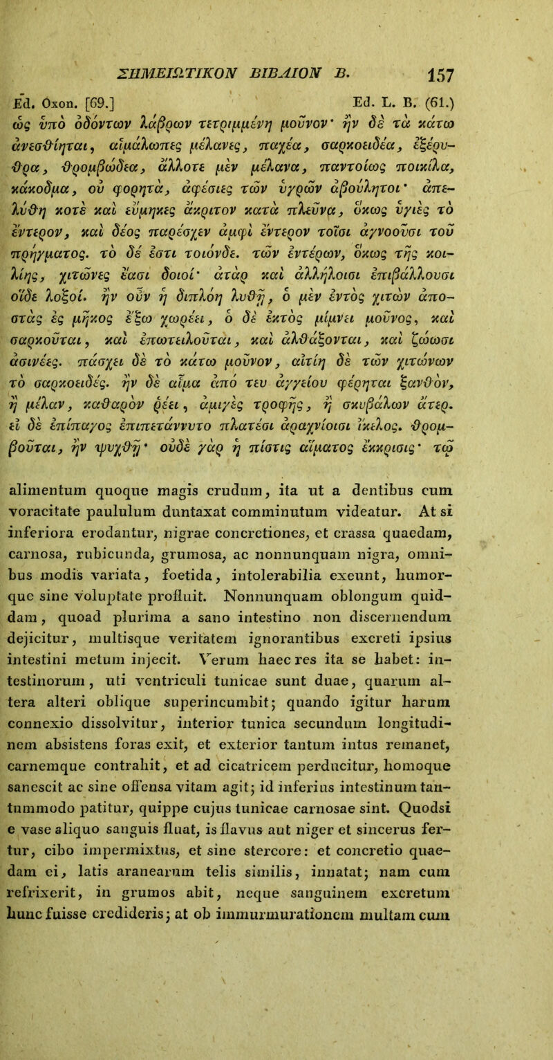 Ed. Oxon. [69.] Ed. L. B. (61.) iog vno odovxcov Iccfigcov xexgi\i\ievr\ ytovvov' ?jv de xa xaxo) avtofHrjxcu, alpialconeg pielaveg, nayea , oagxoeidea, Hgegv- O qcc , figoiipcodia, alio ve piev pielava, navxoicog noixtla, xaxodua, ov (pogrixa, acpeaieg reov vygcdv dpovltjxoi’ ane- Iv&rj xoxe xal evprjxeg axqixov xaxa nlevva, oacog vyieg x6 evxegov, xcci deog nageoyev afxcpi evx egov xoToi ayvoovoi x ov nQ^ypiaxog. x6 de laxi xoiovde. xqjv ivxegcov, oxeog xrjg xoi- lir\g, ytxcoveg eaoi doioi’ axag xal allrjlotoi enipallovGi o'ide lo%oi. ijv ovv rj dinlorj Ivdfi ? 6 piev evxog yixcdv ano- oxag eg iirjxog e<gco ycogeei, 6 de exxog fiifivei [xovvog, xai oagxovxai, xal enwxeilovxai, xal aldu^ovxai, xal ^cocooi aoiveeg. naoyei de x6 xaxeo [xovvov, alxirj de xcov yixcovcov x6 oagxoeideg. ?jv de aiua ano xev ayyeiov cpeg^xai %avdov, rj fielav, v.a&aqdv geei, apuyeg xgocprjg, rt oxupalcov cixeg. el de eninayog eninexavvvxo nlaxeoi agayvioiai Txelog. #po/i- fiovxai, ?jv xpvy&jj' ovde yag r\ nioxig aipaxog exxgioig' xcg alimentum quoque magis crudum, ita ut a dentibus cum voracitate paululum duntaxat comminutum videatur. At si inferiora erodantur, nigrae concretiones, et crassa quaedam, carnosa, rubicunda, grumosa, ac nonnunquam nigra, omni- bus modis variata, foetida, intolerabilia exeunt, liumor- que sine voluptate profluit. Nonnunquam oblongum quid- dam , quoad plurima a sano intestino non discernendum dejicitur, multisque veritatem ignorantibus excreti ipsius intestini metum injecit. Verum haec res ita se Labet: in- testinorum, uti ventriculi tunicae sunt duae, quarum al- tera alteri oblique superincumbit; quando igitur Larum connexio dissolvitur, interior tunica secundum longitudi- nem absistens foras exit, et exterior tantum intus remanet, carnemque contrahit, et ad cicatricem perducitur, Lomoque sanescit ac sine offensa vitam agit; id inferius intestinum tan- tummodo patitur, quippe cujus tunicae carnosae sint. Quodsi e vase aliquo sanguis fluat, is flavus aut niger et sincerus fer- tur, cibo impermixtus, et sine stercore: et concretio quae- dam ei, latis aranearum telis similis, innatat; nam cum refrixerit, in grumos abit, neque sanguinem excretum hunc fuisse credideris; at ob immurmurationern multam cum