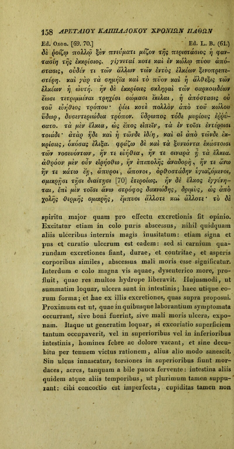 Ed. Oxon. [69. 70.] Ed. L. B. (61.) ds goi^co nollcp %vv nnvficcTi (ie£ov rrjg negiordaiog ?j cpav- raotrj rijg itMQioiog. yiyverai v,oxe mi iv ycoloo nvov ano- oravis, ovdev ri rcov alitov rcov ivrog ilxicov ^evongene- oregtj. mi ydg ra otjfxrjia %ai ro tcvov mi rj dlde^ig rcov iluicov rj cour//. rjv ds ittxQiaieg (jxlrjgai rcov (jagxoeidsaov ecoat rergififiivai rgryfivi ocopaai ixelai, tj anoavaaig ov rov evrj&eog rgonov • qsei note nolloy ano r ov xcolov vdcog, dvoevregicodea rgonov. vdgconog rode {ivgiovg iggv- oaro. ra fiev slxea, cog snog elneiv , ra iv roToi ivxegoiai roiade' axag jjde mi ?] r cordi Idiq, mi al ano rcovde ex- ugiaieg, oxoaag sleEa. cfjga^co di mi ra %vve6vra exdvxoivi rcov vooevovrcov, r\v re evr\&ea^ rjv re oivaga y ra slxea. a&ooov iiiv ovv elgqaxho, rjv sninolfjg dvadogrj, ijv re dvco ?jv re mrco e?/, anvgoi, dnovoi, og&ovxadfjv vyia&ixevoi, GfiMQrjGi rijvi diairrjvi [70] sregoicog, ?jv de slxog iyyevrj- rat, ini ftev roToi dvco orgocfog daxvcodrjg, dgifxvg, dog ano yolijg tieQfirjg 0[uxgrjg, epnvoi dilore v.al dilore * to ds spiritu major quam pro effectu excretionis fft opinio. Excitatur etiam in colo puris abscessus, nihil quidquam aliis ulceribus internis magis inusitatum: etiam signa et pus et curatio ulcerum est eadem: sed si carnium qua- rundam excretiones liant, durae, et contritae, et asperis corporibus similes, abscessus mali moris esse significatur. Interdum e colo magna vis aquae, dysenterico more, pro- fluit, quae res multos hydrope liberavit. Hujusmodi, ut summatirn loquar, ulcera sunt in intestinis; haec utique eo- rum forma; et hae ex illis excretiones, quas supra proposui. Proximum est ut, quae in quibusque laborantium symptomata occurrant, sive boni fuerint, sive mali moris ulcera, expo- nam. Itaque ut generatim loquar, si excoriatio superficiem tantum occupaverit, vel in superioribus vel in inferioribus intestinis, homines febre ac dolore vacant, et sine decu- bitu per tenuem victus rationem, alius alio modo sanescit. Sin ulcus innascatur, torsiones in superioribus fiunt mor- daces, acres, tanquam a bile pauca fervente: intestina aliis quidem atque aliis temporibus, ut plurimum tamen suppu-' rant: cibi concoctio est imperfecta, cupiditas tamen non