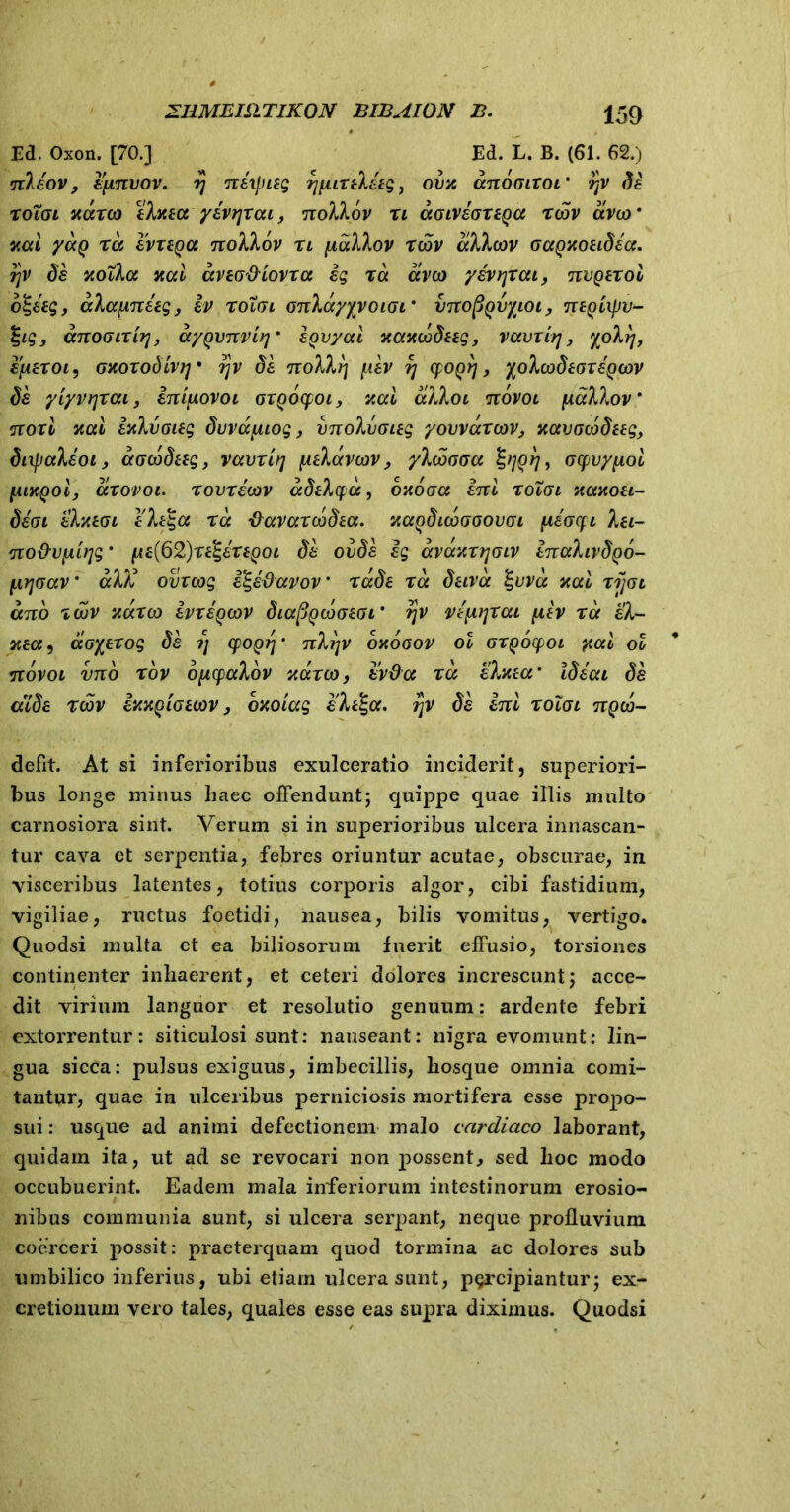 Ed. Oxon. [70.] Ed. L. B. (61. 62.) nleov, epnvov. rj nexpitg rjpittletgj ova anooixor qv de roioi aareo elata yeriyxai, nollov n aGiveoxtQa reov aveo’ aal yaQ ra evxtQa nollov n pallor reov alleov oagaotidia. r\v de aolla aal avtG&iovra ig ra aveo yevrjxat, nvQtrol 6%etg, alapnetg, iv rotvi onlayyvoiGi* vnopQvyioi, ntQcipv- %ig, anoGirirj, ayQvnvir]' egvyal aaaeodttg, vavxtrj} yoltj, eptroi, oaoxodtvq* r\v de nollrj pev 77 epogrj, yoleodtoz egeor de yiyvijrai, inipovoi oxgocfoi, aal alloi novoi pallor' ;jioxi aal ialvoitg duvapiog, vnolvoieg yovvexreov, aavoeodttg, dnpaleoi, aoeodttg, vavriq ptlaveov, yleoooa oefvypol piaQolj axovoi. rovreeov adtlya, oaoaa ini roXai aaaoti- deoi elatoi e7>t$a ra tfavarcobta. aagdicbooovoi peocfi Iti- no&vpifjg' pt{62)rt%ertQoi de ovde ig avaarrjoiv inahvdgo- pr\Gav' al)i ovxeog i^etiavov' rade ra dtiva %vva aal rijot ano redv aureo ivx egeor diafigebotGL' qv vipijrai piv ra el- ata, aoytrog de ?) cpogrj‘ nlrjv oaooov ol oxgocfoi yal ol novoi vno rov opcpalov aareo, evda ra elata* Ideat de atde reov iaagioteov, oaoiag eltlga. j]v de ini roXoi ngeo- defit. At si inferioribus exulceratio inciderit, superiori- bus longe minus haec offendunt; quippe quae illis multo carnosiora sint. Verum si in superioribus ulcera innascan- tur cava et serpentia, febres oriuntur acutae, obscurae, in visceribus latentes, totius corporis algor, cibi fastidium, vigiliae, ructus foetidi, nausea, bilis vomitus, vertigo. Quodsi multa et ea biliosorum fuerit effusio, torsiones continenter inliaerent, et ceteri dolores increscunt; acce- dit virium languor et resolutio genuum: ardente febri extorrentur: siticulosi sunt: nauseant: nigra evomunt: lin- gua sicca: pulsus exiguus, imbecillis, hosque omnia comi- tantur, quae in ulceribus perniciosis mortifera esse propo- sui : usque ad animi defectionem malo cardiaco laborant, quidam ita, ut ad se revocari non possent, sed hoc modo occubuerint. Eadem mala inferiorum intestinorum erosio- nibus communia sunt, si ulcera serpant, neque profluvium coerceri possit: praeterquam quod tormina ac dolores sub umbilico inferius, ubi etiam ulcera sunt, percipiantur; ex- cretionum vero tales, quales esse eas supra diximus. Quodsi