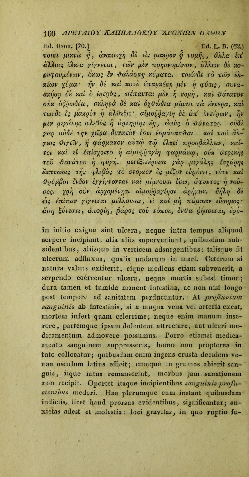 Ed. Oxon. [70.] Ed. L. B. (62.) XOIGL fUXXCC 7J , aVCMCOfi}] de ilg IIOMQOV 7} vopijg, a)k in alloig eXxea ylyvaxai, xcov pev nQyvvopevcov, alhov de xo- Qvcpovpavwv, oxcog iv fiaXaGori xvfiaxa. xoiovde x6 xwv eX- 3licov xupcc * rjV de xal xoxe inaoxeo?] fxh r\ cpi/Gig, ovva- axtjaij de xal b iqxQog, nenauxai fxev rj vofq, xal Davaxov ovx oQQtodeu, GxXqpcc de xal oydcLdea (xlfivu xa evre^a, xal xoovde ig [xaxgbv fj aXd^tg ’ al^o^ayh] de an evxtQcov, rjy [xev [AtyaXrjg cpXtpog ?} aQXijolrjg er}, coxvg b fluvaxog. ovde yaQ ovdi xtjv yeiQa duvaxov eoco iopaGaotfai. xal x ov aX- yeog IhytTv, 1} (paQyiaxov avxco xco eXxti nQoofiaXXeiv, xal- xol xal d inloyoixo vt alfA.o^aylrj qja^iaxcp, ovx axQtxljg x ov -davaxov 7; cpvyrj. [.itxt^exe^oiGi yaQ peyaXijg ioyaorig exnxojGig xijg yXepog x0 gto^uov ig {.leC^oV evQvvei, evie xal 'pQOfifioi evdov iyylyvovxai xal plfivovoi eaco, acpvxxog rj vov- cog. )'Q rj ovv aQyofievjjOi aluoffayhjGi aQrjytiv. drjXrj de tog inlnav ylyvexai (AeXXovGa, tl xal [irj napnav eua?jfiogm «<77; IguviGxi, anoQLfj, fiaQog xov xonov, ivOa QtjGotxai, i^v- in initio exigua sint ulcera, neque intra tempus aliquod serpere incipiant, alia aliis superveniunt, quibusdam sub- sidentibus, aliisque in verticem adsurgentibus: talisque fit ulcerum adfluxus, qualis undarum in mari. Ceterum si natura valens extiterit, eique medicus et^am subvenerit, a serpendo coercentur ulcera, neque mortis subest timor; dura tamen et tumida manent intestina, ac non nisi longo post tempore ad sanitatem perducuntur. At profluvium sanguinis ab intestinis, si a magna vena vel arteria ex eat, mortem infert quam celerrime; neque enim manum inse- rere, partemque ipsam dolentem attrectare, aut ulceri me- dicamentum admovere possumus. Porro etiamsi medica- mento sanguinem suppresseris, liomo non propterea in tuto collocatur; quibusdam enim ingens crusta decidens ve- nae osculum latius efficit; cumque in grumos abierit san- guis, iique intus remanserint, morbus jam sanationem non recipit. Oportet itaque incipientibus sanguinis profu- sionibus mederi. I:Iae plerumque cum instant quibusdam indiciis, licet liaud prorsus evidentibus, significantur; an- xietas adest ct molestia: loci gravitas, in quo ruptio fu-