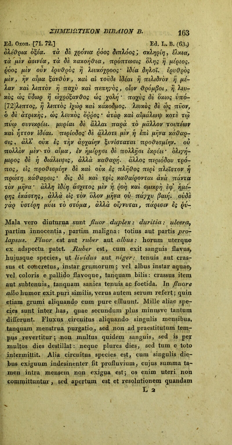 Ed. Oxon. [71. 72.] Ed. L. B. (63.; oXi&Qia o^ea. ra de yqbviu qoog dinloog', Ta aoivacc, r<x da xccxoq&ecc, nqonxcoGig olyg rj jie^eog. qoog ytiv ovv iqvdQog rj levuoyqoog‘ Idea drjloT. iqvOqbg pkv, r\v alfiu Igccvfiov, nal at xovde Ideai rj nehdvov tj jie- lav v.ai Xenxov rj nayv xai nenrjyog, otov ‘dQOjifioi, r\ lev- scog cog vdojq rj cbyQo%av&og cog yohj * nayvg da oncog vno- ['72]ltnrog, ij lenxog lycjq nal xdxodfiog. levxbg de cog nvov, b de axqexrjg, cog hevYog oqqoq9 cctccq xal alfxclcoxp xoxe tco nvco avvexqeei. pvqiai de allai tcuqcc x6 yiallov xavXecov xal ijxxov Ideai. neqiodog' de alloxe jiev rj ini jirjva xadaq- oig, akl ovx ig xi)v aqyalrjv IgvviGzaxai nQo&eofiirjv. oii nollbv pavero aijia, iv rjpeQijoi de nollfjGi ixqeer ohyrj- (xtQog de rj didletif.iig, alia xa&aQrj. allog neqiodov xqo- nogy elg nqodeGjiifjV de xal ovx ig nlij&og neql nXeioxov rj nqcoxr] xadaQGig * dig de nat xqlg xaOaiqovxai avd navxa xov jirjva * dllrj Iderj dayezog (iev rj qoij nui Gjiixq?] ecp rjfie- Qijg axaoxijg, alia elg rov ohov prjya ov nayyv pair{. ovde yaQ voxaqrj jxvei r b GXoy,a, alia oiyvvxai, ndqeGiv ig qv~ Mala vero diuturna sunt fluor duplex: duritia: ulcera9 partim innocentia, partim maligna: totius aut partis joro- lapsus. Fluor est aut ruber aut albus: horum uterque ex adspectu patet. Ruber est, cum exit sanguis flavus, hujusque species, ut lividus aut niger: tenuis aut cras- sus et ccmcretus, instar grumorum; vel albus instar aquae, vel coloris e pallido flavoque, tanquam bilis: crassus item aut subtenuis, tanquam sanies tenuis ac foetida. In fluore albo liumor exit puri similis, verus autem serum refert; quin etiam grumi aliquando cum pure effluunt. Mille aliae spe- cies sunt inter has, quae secundum plus minusve tantum differunt. Fluxius circuitus aliquando singulis mensibus, tanquam menstrua purgatio, sed non ad praestitutum tem- pus revertitur; non multus quidem sanguis, sed is per multos dies destillat: neque plures dies, sed tum e toto intermittit. Alia circuitus species est, cum singulis die- bus exiguum indesinenter fit profluvium, cujus summa ta- men intra mensem non exigua est; os enim uteri non committuntur, sed apertum est et resolutionem quandam L a i