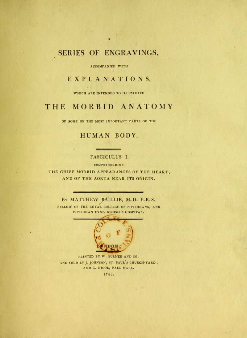 A SERIES OF ENGRAVINGS, ACCOMPANIED WITH EXPLANATIONS, WHICH ARE INTENDED TO ILLUSTRATE THE MORBID ANATOMY OF SOME OF THE MOST IMPORTANT PARTS OF THE HUMAN BODY. FASCICULUS I. COMPREHENDING THE CHIEF MORBID APPEARANCES OF THE HEART, AND OF THE AORTA NEAR ITS ORIGIN. By MATTHEW ^AILLIE, M.D. F.R.S. FELLOW OF THE ROYAL COLLEGE OF PHYSICIANS, AND PRINTED BY W. BULMER AND CO. AND SOLD BY J. JOHNSON, ST. PAUL’S CHURCH-YARD ; AND G. NICOL, PALL-MALL. 17 99.