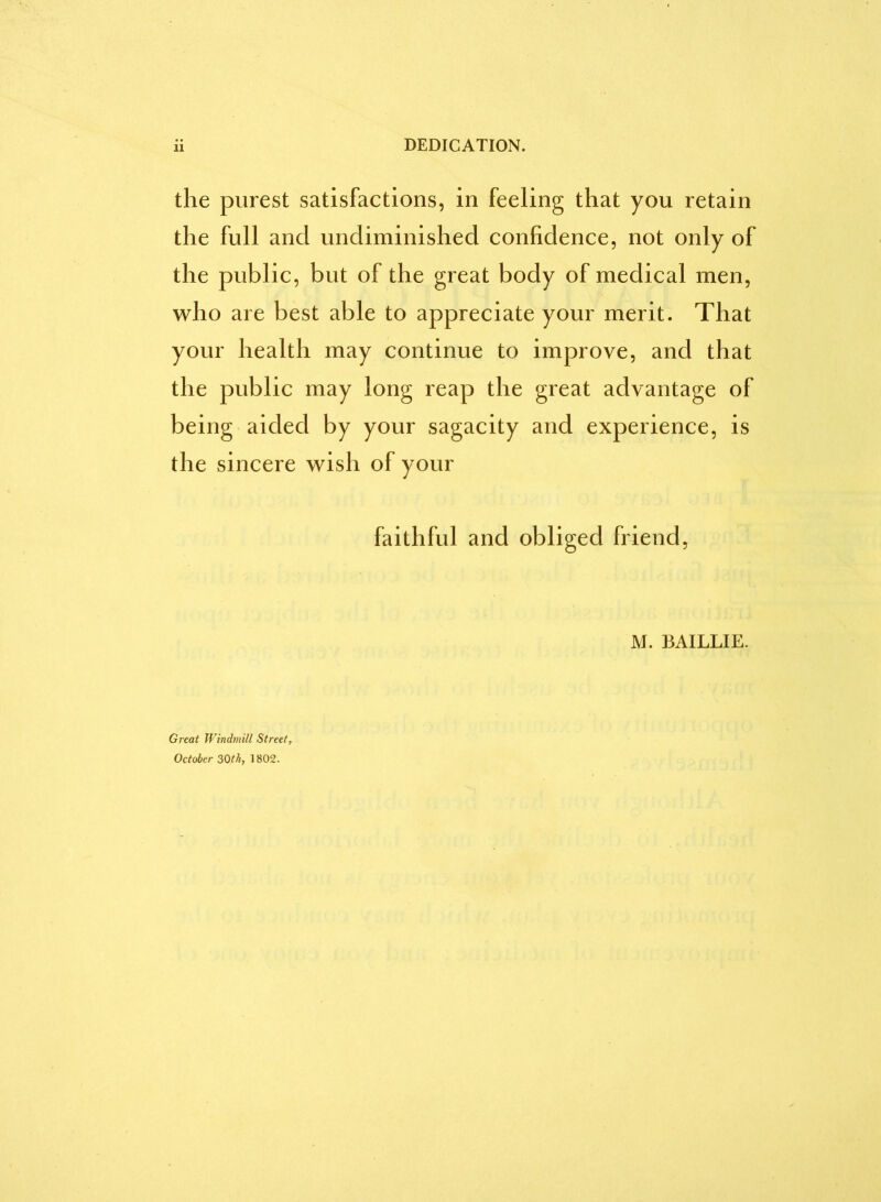 DEDICATION. the purest satisfactions, in feeling that you retain the full and undiminished confidence, not only of the public, but of the great body of medical men, who are best able to appreciate your merit. That your health may continue to improve, and that the public may long reap the great advantage of being aided by your sagacity and experience, is the sincere wish of your faithful and obliged friend, M. BAILLIE. Great Windmill Street, October 30th, 1802.