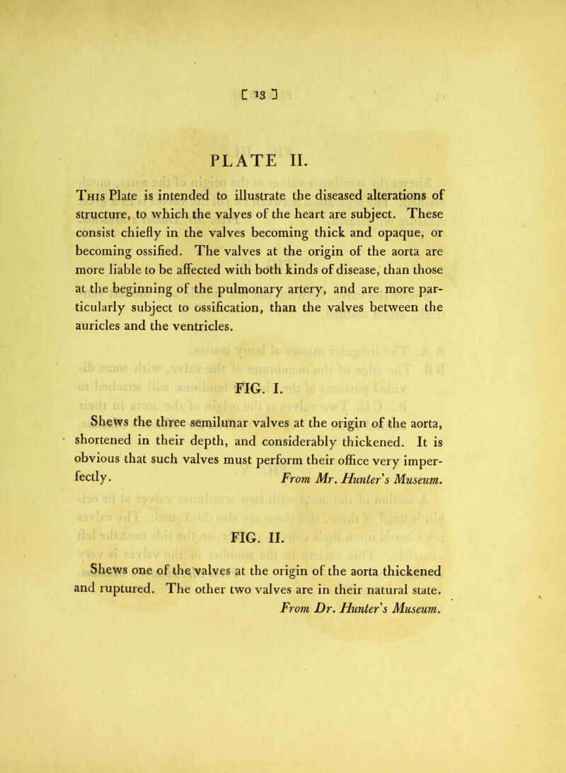 PLATE II. This Plate is intended to illustrate the diseased alterations of structure, to which the valves of the heart are subject. These consist chiefly in the valves becoming thick and opaque, or becoming ossified. The valves at the origin of the aorta are more liable to be affected with both kinds of disease, than those at the beginning of the pulmonary artery, and are more par- ticularly subject to ossification, than the valves between the auricles and the ventricles. FIG. I. Shews the three semilunar valves at the origin of the aorta, shortened in their depth, and considerably thickened. It is obvious that such valves must perform their office very imper- fectly. From Mr. Hunter s Museum, FIG. II. Shews one of the valves at the origin of the aorta thickened and ruptured. The other two valves are in their natural state. From Dr. Hunter s Museum.