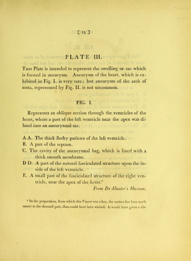 C *5 3 PLATE III. This Plate is intended to represent the swelling or sac which is formed in aneurysm. Aneurysm of the heart, which is ex- hibited in Fig. I. is very rare ; but aneurysm of the arch of aorta, represented by Fig. II. is not uncommon. FIG. I. Represents an oblique section through the ventricles of the heart, where a part of the left ventricle near the apex was di- lated into an aneurysmal sac. A A. The thick fleshy parietes of the left ventricle. B. A part of the septum. C. The cavity of the aneurysmal bag, which is lined with a thick smooth membrane. D D. A part of the natural fasciculated structure upon the in- side of the left ventricle. E. A small part of the fasciculated structure of the right ven- tricle, near the apex of the heart. From Dr .Hunter s Museum. * In the preparation, from which this Figure was taken, the section has been made nearer to the diseased part, than could have been wished. It would have given a dis-