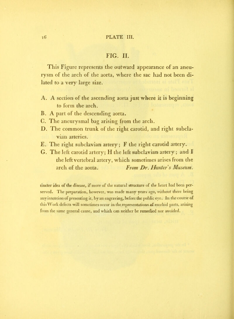 FIG. II. This Figure represents the outward appearance of an aneu- rysm of the arch of the aorta, where the sac had not been di- lated to a very large size. A. A section of the ascending aorta just where it is beginning to form the arch. B. A part of the descending aorta. C. The aneurysmal bag arising from the arch. D. The common trunk of the right carotid, and right subcla- vian arteries. E. The right subclavian artery; F the right carotid artery. G. The left carotid artery; H the left subclavian artery ; and I the left vertebral artery, which sometimes arises from the arch of the aorta. From Dr. Hunter s Museum. tincter idea of the disease, if more of the natural structure of the heart had been per- served. The preparation, however, was made many years ago, without there being any intention of presenting it, by an engraving, before the public eye. In the course of this Work defects will sometimes occur in the representations of morbid parts, arising from the same general cause, and which can neither be remedied nor avoided.