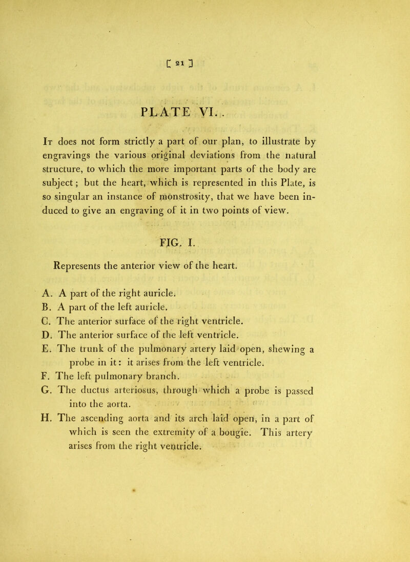 PLATE VI. . It does not form strictly a part of our plan, to illustrate by engravings the various original deviations from the natural structure, to which the more important parts of the body are subject; but the heart, which is represented in this Plate, is so singular an instance of monstrosity, that we have been in- duced to give an engraving of it in two points of view. FIG. I. Represents the anterior view of the heart. A. A part of the right auricle. 33. A part of the left auricle. C. The anterior surface of the right ventricle. D. The anterior surface of the left ventricle. E. The trunk of the pulmonary artery laid open, shewing a probe in it: it arises from the left ventricle. F. The left pulmonary branch. G. The ductus arteriosus, through which a probe is passed into the aorta. H. The ascending aorta and its arch laid open, in a part of which is seen the extremity of a bougie. This artery arises from the right veotricle.