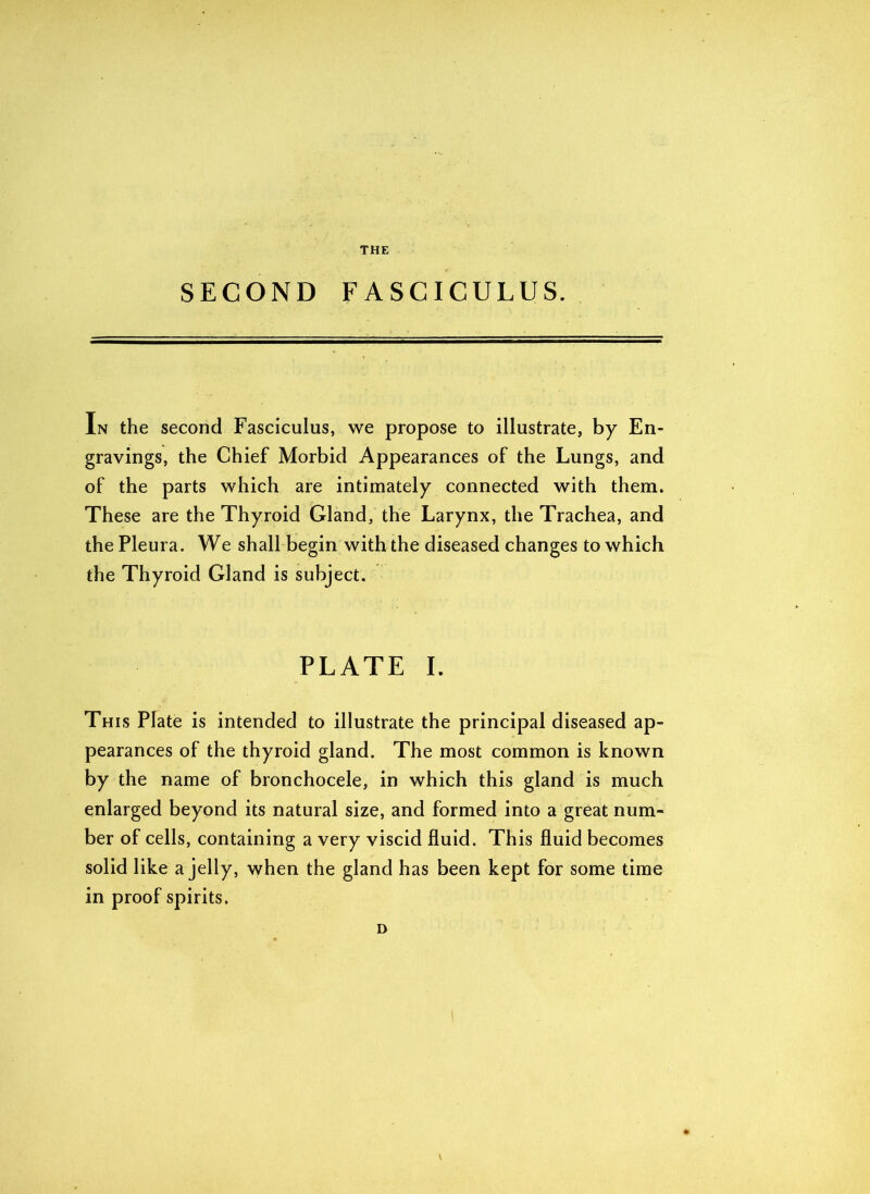 THE SECOND FASCICULUS. In the second Fasciculus, we propose to illustrate, by En- gravings, the Chief Morbid Appearances of the Lungs, and of the parts which are intimately connected with them. These are the Thyroid Gland, the Larynx, the Trachea, and the Pleura. We shall begin with the diseased changes to which the Thyroid Gland is subject. PLATE I. Th is Plate is intended to illustrate the principal diseased ap- pearances of the thyroid gland. The most common is known by the name of bronchocele, in which this gland is much enlarged beyond its natural size, and formed into a great num- ber of cells, containing a very viscid fluid. This fluid becomes solid like a jelly, when the gland has been kept for some time in proof spirits. D \