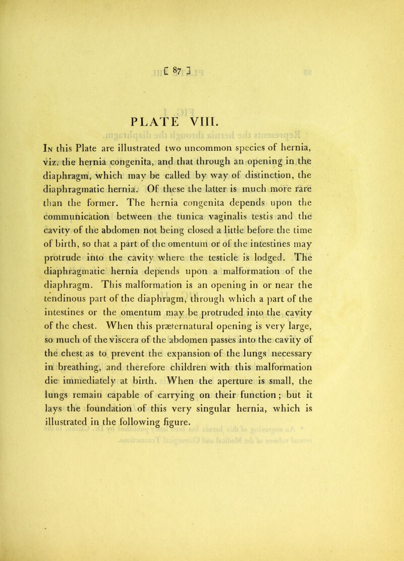 PLATE VIII. In this Plate are illustrated two uncommon species of hernia, viz. the hernia congenita, and that through an opening in the diaphragm, which may be called by way of distinction, the diaphragmatic hernia. Of these the latter is much more rare than the former. The hernia congenita depends upon the communication between the tunica vaginalis testis and the cavity of the abdomen not being closed a little before the time of birth, so that a part of the omentum or of the intestines may protrude into the cavity where the testicle is lodged. The diaphragmatic hernia depends upon a malformation of the diaphragm. This malformation is an opening in or near the tendinous part of the diaphragm, through which a part of the intestines or the omentum may be protruded into the cavity of the chest. When this praefernatural opening is very large, so much of the viscera of the abdomen passes into the cavity of the chest as to prevent the expansion of the lungs necessary in breathing, and therefore children with this malformation die immediately at birth. When the aperture is small, the lungs remain capable of carrying on their function; but it lays the foundation of this very singular hernia, which is illustrated in the following figure.