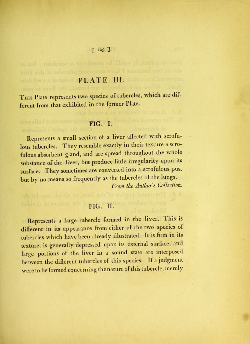 PLATE III. This Plate represents two species of tubercles, which are dif- ferent from that exhibited in the former Plate. FIG. I. Represents a small section of a liver affected with scrofu- lous tubercles. They resemble exactly in their texture a scro- fulous absorbent gland, and are spread throughout the whole substance of the liver, but produce little irregularity upon its surface. They sometimes are converted into a scrofulous pus, but by no means so frequently as the tubercles of the lungs. From the Author s Collection. FIG. II. Represents a large tubercle rormed in the livei. This is different in its appearance from either of the two species of tubercles which have been already illustrated. It is firm in its texture, is generally depressed upon its external surface, and large portions of the liver in a sound state are interposed between the different tubercles of this species. If a judgment were to be formed concerning the nature of this tubercle, merely