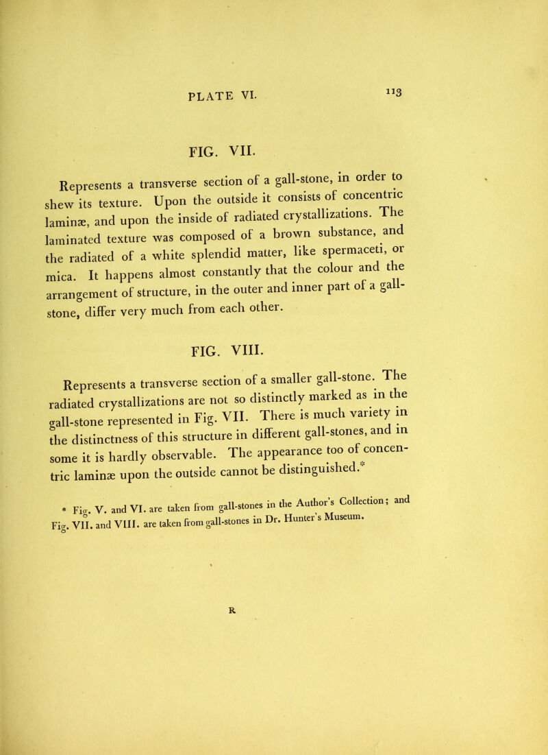 FIG. VII. Represents a transverse section of a gall-stone, in older to shew its texture. Upon the outside it consists of concentric laminae, and upon the inside of radiated crystallizations. Ihe laminated texture was composed of a brown substance, an the radiated of a white splendid matter, like spermaceti, or mica. It happens almost constantly that the colour and the arrangement of structure, in the outer and inner part of a gall- stone, differ very much from each other. fig. VIII. Represents a transverse section of a smaller gall-stone. The radiated crystallizations are not so distinctly marked as in t e gall-stone represented in Fig. VII. There is much variety in the distinctness of this structure in different gall-stones, and in some it is hardly observable. The appearance too of concen- tric laminae upon the outside cannot be distinguished.' * Fig. V. and VI. are taken from gall-stones Fig. VII. and VIII. are taken from gall-stones in in the Author’s Collection; and Dr. Hunter’s Museum. R