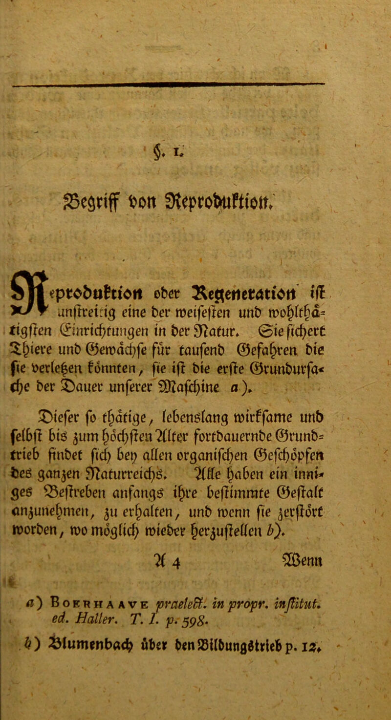 §, i; SSegriff t>oit 9t eptJObuhtot! ober Äc^eiier<Jti>tt i(l unflreidg eine bei* meifeflen unb n>o^tf§a= tiSflen ©nric^tungen tn ber 9^atur. 0te fid)evt ^^iere unb ©emdcbfe für raufenb ©efa^ren bic fic ocr(e|en fonnfen, fee bie erfte ©runburfa* dt)e ber ^auer unferer 5[KajH}tne o ). I- X)iefer fo t^ddge, tebenötang wirffame unb fe(6|I biö 5um ^dcbflen ^Iter fortbauernbe ©runb^ trieb ftnbet fid) bei; aden organifc^en ©efebdpfew beß ganzen 9^aturreicbß. “5(de ^laben ein innt* geß ^ejlreben anfangß i^rc beflimmte ©ejlatf cn^une^men, 511 erhalten, unb wenn fie ^erjldrC - worben, womdgtiej) wicber ^er^ujleden b). 'K 4 5dJemt a} Boerhaave pmele^. inpropr, inßituf. ed. Haller, T. I. p. 59^. b ) ^lumenbacb übe» b<n SSilbungltrieb p. iz^ '