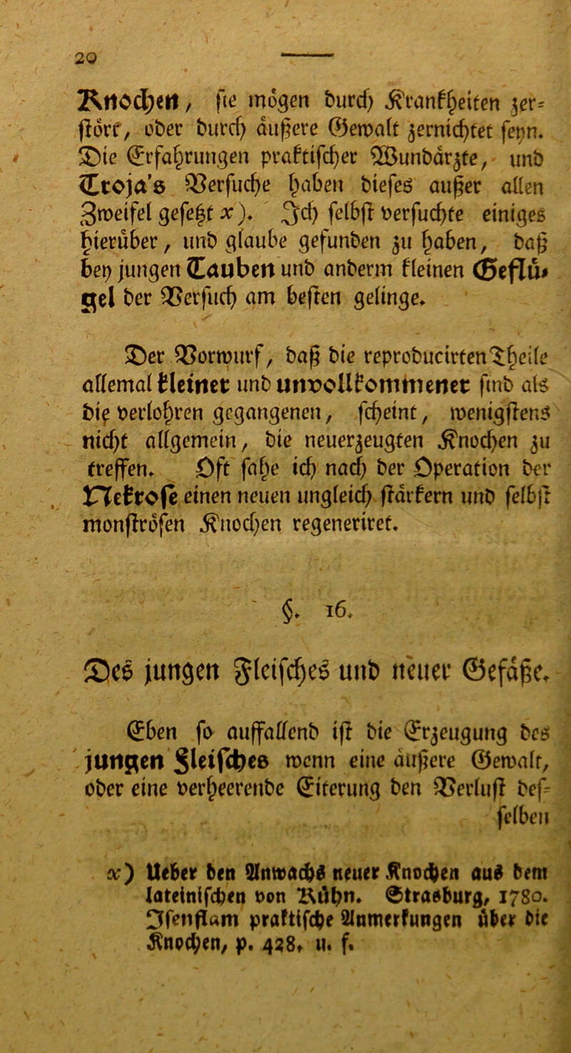 mögen burcf) ^vanf^etfen jer= jlorf, ober burcf) dunere 0en)«(t ^ernic^tet fe^n* ^ie 0ifaf^rungen pi-aftifc^er ^unbdr^fe, unb Ctoja’e ^erfuc^e f^aben btefeö au^er allen Smeifel gefegt a:), felbft berfuc^fe einigeß hierüber, unb glaube gefunben ^u ^aben, bag bep jungen (Eouben unb anberm fleinen CSeflu* gel ber Verflieg am beften gelinge* $Der QJorwuif, bag bie reprobucirten'^^eile allemal blcitiet unburtroUfomhienct: fmb alß bif bei’lo^ren gegangenen, fegeint, menigflenß niegt allgemein, bie neuer^eugfen ^noegen 511 ereffen* Dff fage icg nadg ber Operation ber inietrofc einen neuen ungleid) fTdifern unb felbjr monflrofen ^noegen regeneriref. §* 16* See jiungett glctf^e^ unb itcuec ©efd^c* €ben fi> auffaHenb ift bie (Jrjeugung beß jUriRcn Sleifdgee roenn eine dugere ©etualr, ober eine bergeerenbe Eiterung ben QJerlufI bef=^ fclben x) lieber beti Slnwacbd neuer .^nodben aub bem lateinlfcben bon Bügn* ®traßburg, 1780. I3fenfl«m prafttfege 2lnmerfungen öber bte ^npcgen, p. 4^8» u. f«