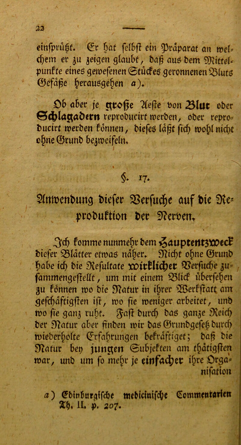 33 einfpru|f* ^at felSfl ein 55tdparat an meU c^em er geigen glaubt, bag auö bem ^dtuU punf fe eines gemefenen 0tucf eS geronnenen ^luts 0efdge ^erausge^en ß)* öb aber je ^tof^e Tiefle bon 25lüt ober reprobudrt werben, ober repro= buctrf werben fdnnen, biefeS lagt fic^ wo^( nicht ühne©runb bezweifeln* §* 17* I Sfttmenbuiig biefer SSerfu^^e auf bie 3ve- probuftton bec 3?erbeu^ ^ch fomme nunmehr bem ^aupterttSWccH biefer Q3ldtfer etwas nd|er* SRic^t o^ne ©runb l^abe ich DJefultate tüirHtc^ct ^erfuche zu= ^ fammengefleltt, um mit einem ^licf iiberfehen gu fdnnen wo bie 9?atur in i§rer ^ilBerffratt am gefchdftigflen ifl, wo fie weniger arbeitet, unb wo fie ganz ^ceich ber Statur aber ftnben wir bas ©runbgefe| burch wteberholte ©rfabrungen befrdftiget; ba^ bie O^afur bep jungen 0ubjeften am thdtigflen war, unb um fo me^r je ihre Drga= nifation ß) ^binburgifdbe tticbicinifche Commetttarlen