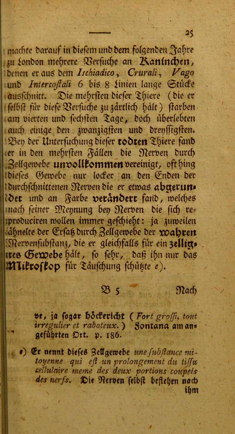 mncfife barauf tn biefem imb bem fotgenben 3^a^re Bonbon mebrere QSeifucbe an J^ctnindi)tn ^ : bcncn er auö bem Ischiadico, Crurali, Vago unb Intercoßali 6 biö 8 hinten lange 0tü5e auöfd)nitf* ©te mebrften btefer fe(6fl für btefe ^erfudbe 311 gdrtftcb ^ak ) flarben am bierüen unb fecbfle^ ^age, bocb überlebten auch einige ben jman^igfien unb bre^ffigflem ^3et) ber Unterfucbung biefer tobtett '^biere fanb ler in ben mebr|?en Jdllen bie SiZerben burcb 3eKgen>ebe urtVoUtommcri bereinigt, oft^ing tbiefeß @en>ebe nur locber an ben (^nben ber ibiircbfcbnittenen D^erben bie er etmaö ab^erutt* I ibcc unb an Jarbe vetatlbert farib, melcbeö i inacb feiner S^e^nung bei) SiZerben bie ficb re= I tprobuciren moüen immer gefcbie^t: ja ^umeüen j rdbnetfe ber (Jrfa| burc^ 3ßÖ9^n>ebe ber xoa\)tett [D^erbenfubflan^, bie er gieicbfaif^ für ein Sellt^» itc8 (0cxr>ebc &dit, fo fe^r, ba§ i^n nur baö Ällitrof^cp für tdufc^ung fc^ü|te r), i i 35 5 5«ac^ be, iö fogöt b^cfericbt (^Fort grofß, tont irregulier et raboteux.) Montana am am * gefübften Ort. p. 186. . i) (5r nennt biefeg Zellgewebe une fubßance mi~ toyenne qui eß un prolongement du tiffit eellulnire meme des deux portions coupeis des nerfs. ©ie Sterben felbjl beließen nach i