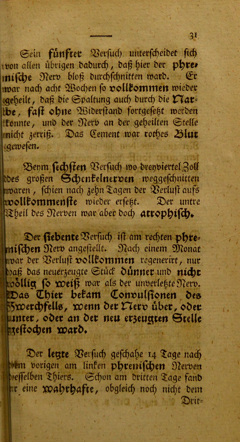 0t:lu futtfret Q3eifud) imterfc^eibef fic^ l'.t>on allen übrigen baburc^, bof ^ier bec p^tc» mtf4)e 9?erü bloß bur($fcßniffen marb, €r m>ar nac^ ac^f ^Boc^en fo xJoUtommen.mieber cgc^eüt, brtß bie 0paifung oucb burcß bie rTar- Ibe. fa(i ofene ^iberßanb fortgefe|t merben ifonnfe, unb ber 92erb an ber geteilten (Stelle rnic^t ^erriß* $Daß gement toar 25lut tgeroefen. ^enm fe4)fiett Qi?erfucß mo bre^bter(e(3»d tbeB großen Sö^cnMmtvm tueggefeßnicten m>aren, feßien nad) ^ei^n'^agen ber Q5ev(u|I aufs tK)ol(^ommetlfie mieber erfe|e» $Der untre beö S^^eroen mar aber bo^) ^er (lebcntc^erfucß tß am rechten p^re=* Slifc^ett O^eri) angeßedt» 32ad; einem SD?onat uar ber ^eriuß xJoU^ommen regenerirt, nur )aß ba6 nenir^exxgte 0tucf butiitci: unb ntd^t _ ooUtc^ 1b XDti$ roar afe ber unber(e|fe 3ßerü* toae (Ebicc be^am Convulftoncit, bes f5tJDcr4)feU8/ xcmn bet tXetv übet / obec i mtet, ober an bet neu erseu^ten Btelle ^effocbeit «parb* ^er le^te ^erfueß gefeßa^e 14 'tage naeß hörigen am finfen p^tenif^en Sf^erhen S:t)e|fefben ‘t^ierß, 0cßon am briften ^age fanb IC eine XQa^tl^afee, obgfeid; noeß nid?t bem X)rir=