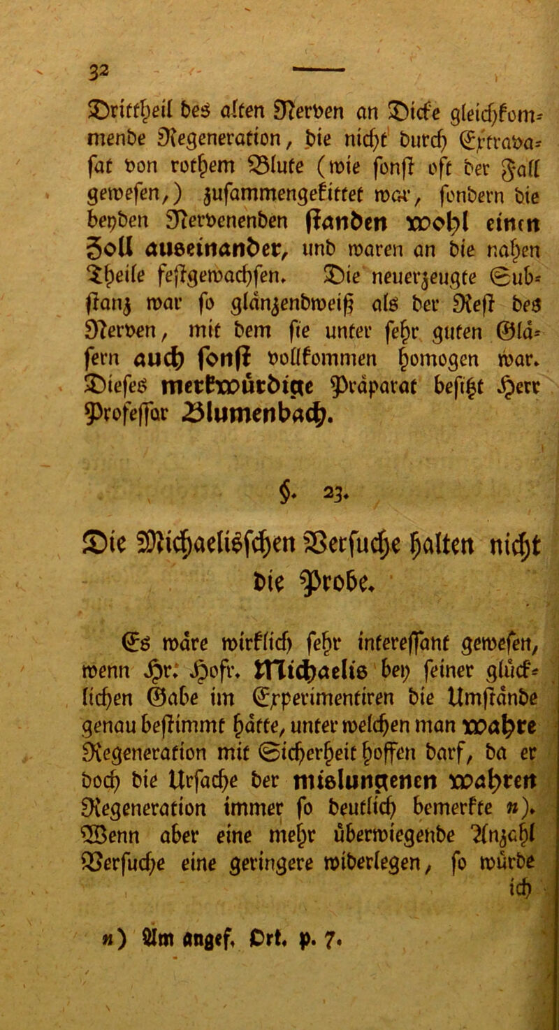 te^ cUen Dlevt^en an !iDicf‘e Qieid)hm^ menbe fKegeneration, ,bie nic^t’ burc() ^jitraba-- fae t)on rot^em ^(ufe (mie fonfl oft ber gofl gewefen,) ^nfammenqefittet ma*, fonbern bie bepben älerbencnben (i^nben XüO^l cintit 5oU auöetnanber^ imb waren an bte naf^en ^f)eife feflgewadjfen» ^ie neuer^eugte 0ub* flan^ mar fo gldn^enbmeig a(ö ber Diefl be$ 9^ert>en, mit bem fie unter fe^r guten ©Id* fern aud) fotifi boüfommen gemogen mar* ^Diefeö tnetrtourbt^e 5^rdparac befigt .^err 9>tofe|für ^lumenba4;. §♦ 23* S)ie 3)?id^aeU^f^en SSecfuc^e ^altert nic^t bie $robe. ©ö mdre mirf(icf) fe^i* intereffant gemefeti, ; wenn ,^r; »^ofr* tni^aclie bep feiner giucf^ ' lieben ©abe im ©jrperimentiren bie Umftdnbc ^ genau beflimmt bdtte, unter meicben man xoa\)te j Regeneration mit 0icberbeit barf, ba er 1 boeb bie Urfacbe ber nuelun^enen xoci\)un r Regeneration immer fo beutlidb bemerfte w)* ^ ®enn aber eine mehr ubermiegenbe “^n^ebi iöerfuebe eine geringere miberiegen, fo mürbe m) öim «ngef, Ort p. 7* ■? % }