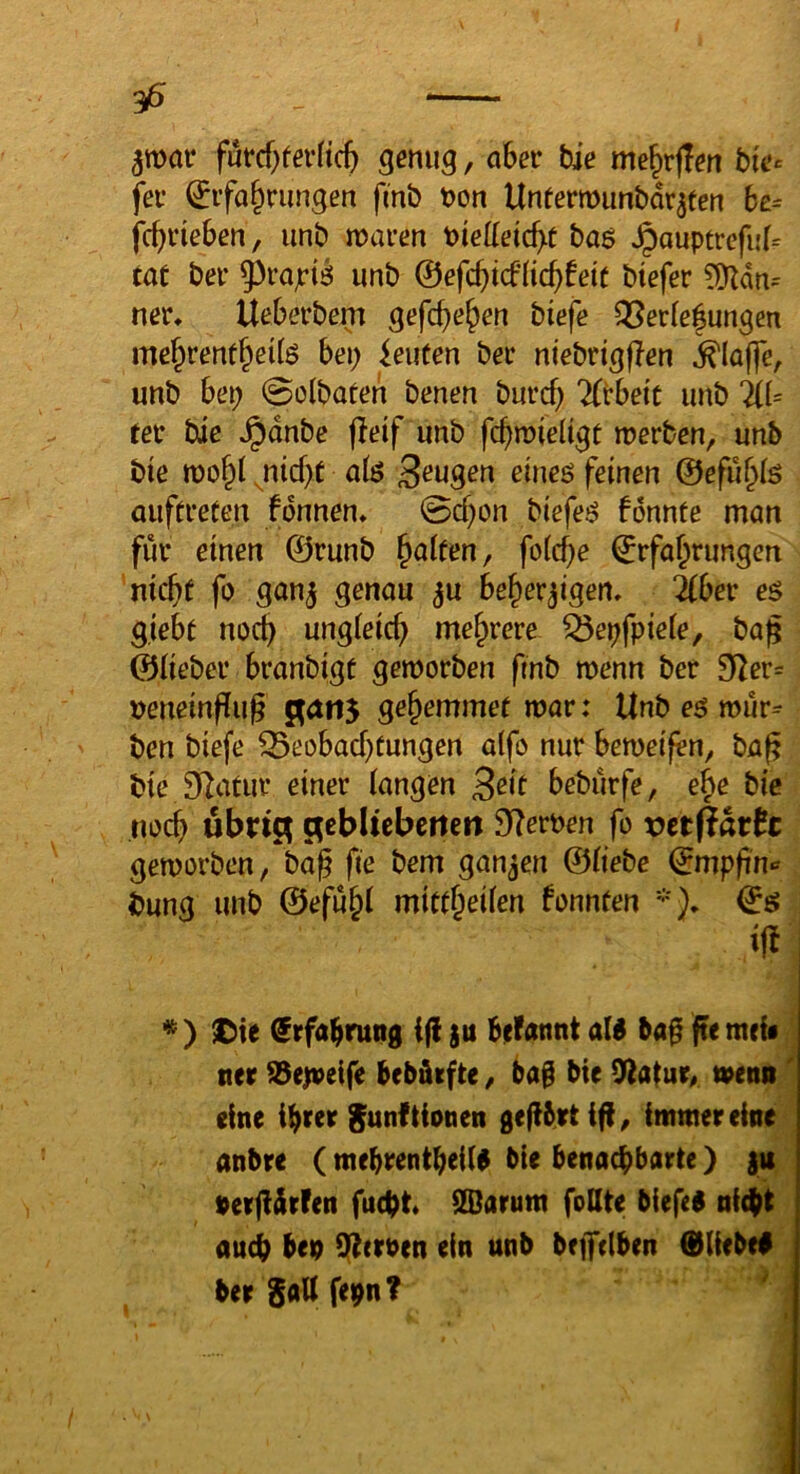 35 futcf)fer(tc& genug, aber bie me|irj!en bfe^ fer Erfahrungen fmb t?on Unfermunbdr^ten 6e= / nnb maren baö ^auptrefii(= tat ber ^rajriö unb ©efchicfHchfeie btefer ?9Zdn= ner* Ueberbem gefchehen biefe QSerfe|ungen bei) teufen ber niebrigflen klaffe, unb hei) 0ülbaten benen burcb 'Ktheit unb ilU tev bie Jpdnbe jleif unb fchmieltgt roerben, unb bte roohl ^nicf>t alö Saugen eineö feinen ©efu^iö auftreten fdnnen* 0d)on biefei? fdnnte man für einen ©runb Raiten, fo(cf}e Erfahrungen nicht fo gan^ genau ^u Beherzigen, ^Ber e$ gieBt noch ungieich mehrere ^epfpieie, ba^ ©lieber Branbigc gemorben fmb menn ber 92er= neneinffug gehemmef mar: Unb eö mür- ben biefe Beobachtungen a(fo nur Bemeifen, bap bte D^atur einer langen ^ek Beburfe, ehe bie noch ubric^ gcbltcbctten Sterben fo vnftath gemorben, bag fie bem ganzen ©tiebe Empfin« bung unb ©efuhl mittheüen fonnten *}, Eö * ) ^ie Erfahrung ifi zu Befannt aW baf[ ffe meb ner S3e|veife Bebäifte / 6a§ bie mena' eine ihrer ^unf Honen gefibetiff^ immer eine anbre ( mehrentheilg bie benachbarte) |u »erjldrfen fucht ilDarum feilte biefeg nicht auch beu i]|t(roen ein unb bfjfclben ®Iiebe# bergattfeun?