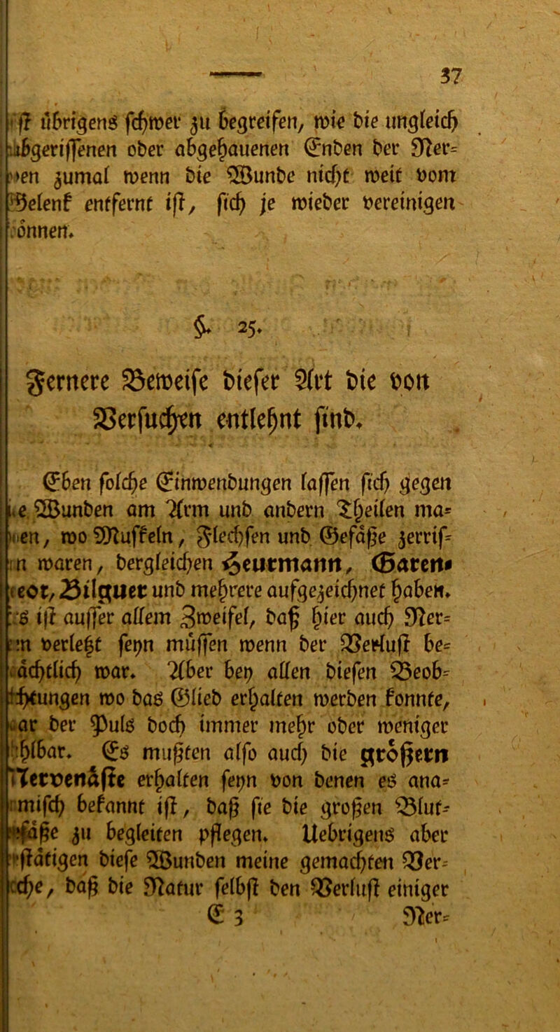 f? «bri^cnö fc^wei* 311 üegretfen, wie bie ungteic^ liigeriffenen ober abge^auenen (^nben bei* 9^er= ,'^en 5umaf merm bte ®unbc ntcf;t meif t)om ^eient entfevnt tjl, fid) je wieber tjereinigeit onnem §♦25. I gemecc 93ett)eife biefer S(t‘t t>ie i?oit 25er|u^tt e^itle^nt jinb. ' ^ben foic^e (linwenbungen (afjen fic^ gegen liiCjBunben am 7(rm unb onbern $;§ei(en ma= i loen, n)o 9Kuffc(n, Jlecbfen unb, ©efdge ^errif^ hnmarcn, betgteid)en ^eutmann, (Barette (eot/Bil^uet unb mehrere aufge^eid)net ^ahen* :■$ t(i auffer aUem ba^ §ier mic^ 9^ßr= :m t>ecle|t fet)n muffen menn ber QSeriufl he^ vdc^tlicf) war» lihee het) allen btefen 33cob=^ ii^ungcn mo baö ©Heb erhalten merben fonnfe, «ar bei- 5^u(ö bocb immer mejr ober meniger 'i^ibar, ©ö miipfen affo aud) bie ^toßetn netDeitSfie er^aiten fe^n öon benen eö ana^ rmifc^ befanne ijl, bag fie bie großen ^iur- infige 511 begleiten ppegen» Ucbrigen^ aber 't'fldfigen biefe 5ßunbcn meine gemad)tei\ Q3er^ cd^e, baß bie Sf^afur felbfl ben ^erfuß einiger © 3 dlev^