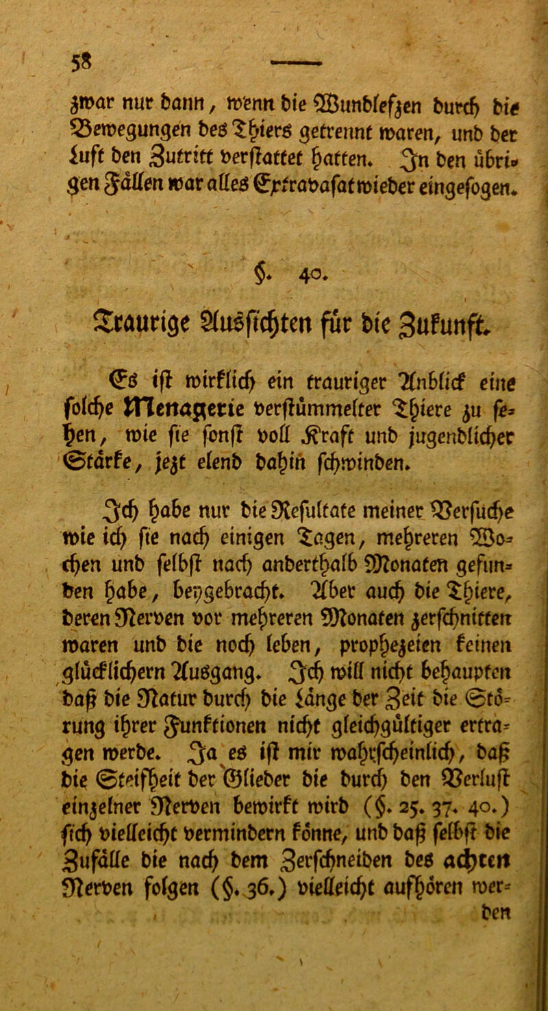 58 a»ar nutfemitt, mfentt bte ^unbref^cn burc^ big Bewegungen beö^^terö getvennt waten, unb bet iuft ben Sutvitt betflattet Ratten, ^n ben übri- gen SäÜen war aüe$ ^jrfrabafat wtebcr cingefogert* §* 40, Scaurige Slnßfic^tm für bic 3ufunft ifl wirtiid) ein frautiger TCnbiicf eine fo(d)e triena^ette ber(!ummeifet ^^iere fe* ^cn, wie fie fon(I boß ^rafe unb jugenblic^ec 0fdrfe, jejf etenb ba^in f^winben» &öbc nur bie Dtcfultafe meiner töerfuc^e wie id) fte nac^ einigen ^agen, mehreren ^0=» c^en unb feibfl nac^ onberf^aib 9)Zonafen gefun» ben ^abe, bei;gebrac^t* Zhet auc^ bie ^§tere, ber^n Sterben bor mehreren 9)Zonafen ^evfd)nitten waren unb bic noc^ leben, prophezeien feinen glucflichern Tfuögang* tbiff nicht behaupfm bag bie Sf^atur burcf) bie idnge ber Seit bie 0t6= rung ihrer gunffionen nicht gicichguitiger ertra= gen werbe* ^a eö iff mir wahifchriniich, bag bie 0t^tfheit ber '©üeber bie burch ben QJeriuff cinjeiner O^erben bewirft wirb (§. 25.37* 40*) fich bieffeichc berminbcrn fonne, unb baß feibff bk 3ufdttc bie nach bem S^rfchneiben beö a^ttn S>^erben foigen (§.^6,) bietteicht aufhoren wer=
