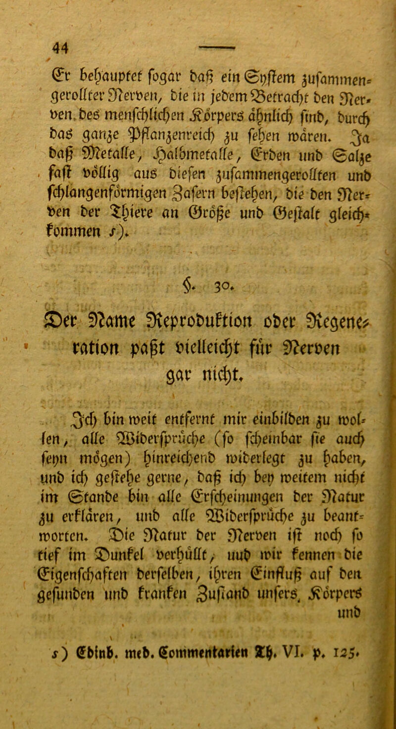 bet^auptet fo^ar baf? ein (Bpflem ^ufammen^ ^erote SRei’öen, bie in jebem ^etvad)t ben Dcer» uen.beö menfi^lid)en ^.orperö d^nlic^ finb, burc^ baö gan^e ^^fTan^enrdd) fe^en tvdvetu bag SÖZetafle^ Jpalbmefaffe, €rben nnb 0a(^c . fafi todütg üuö tiefen ^nfümmengevoüten unb fc^longenformtgon 3afern Befielen, bie ben 9^2etr ben ber ^§teve an ©cope unb &efla(t giei(^* fommen /)* §* 30. JDet? 9?ame Sveprobuftloit cPer Dvegene^ ratiort papt wM^i für gar ni^t entfernt mir etnBiiben mof» len, QÜe ®beifprüc^e (fo fd;einBar fie and} fepn mögen) f^inreid}enb miberfegt ju f)aBen, unb id) gejte^e gerne, ba^ icB Bep meitem nicBt i’m 0tanbe Bin ade ©rfcffeinungen ber i)7atur 3U erfidren, unb ade ^iberfpruc^e ju Beant= mortem i)ie 3iZatur ber DIerben if! noc^ fo tief im ©unfei ber^udt, uub mir fennen bie ©igenf(f)aften berfelBen, i^ren ©inffu^ auf ben gefunben unb fvanfen Sufanb unferö, ^orperö unb \ f) ßbinb. mcb. ^ommentarlen VI. p. 125»
