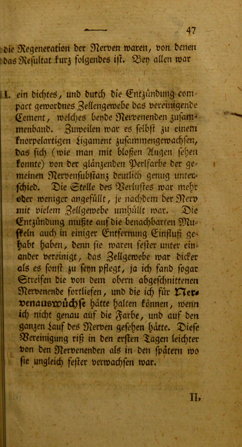 ^t)i^ DCegeneraeton ber 9]ert)en waren, bon benen rbaö9{efu(tat Iur3 fofgenbeö ijl, aüen war I. ein bic^fe^, unb butc^ bie €nf^unbung com= pact gewocbneö ^eUen^emhe baö bereimgenbe gement, weld}eö bebbe SRerbenenben 5ufam^ iTtenbanb. 3wb>ei(en war ee feibfl einem fnorpciarfigen ügamcnt ^ufammengewacbfen, baö fic^ (wie man mit bloßen Trugen fe^en fonnte) bon bcr gldn^enben ^^erlfarbe ber ge= meinen 9fZerbenfub|Ian5 beutlicp genug unfeu= fcbieb. X)ie 0üei(e beß QSerbifleS war me^'r ober weniger angefuüt, je noebbem ber3Rerb mit biefem S^dgewebe um^üUt war, ^ie ^nt^iinbiing mugte auf bie benaebbarfen 5)]u= ffein audj in einiger (Entfernung 0nffug ge= ^abt höben, benn fie waren fejler unter ein= anber bereinigt, baö war biefer öfe eö fcnfl ^u fepn pflegt, ja icb fanb fogac 0treifen bie bon bem obern abgefebnitfenen S^erbenenbe forfliefen, unb bie icb X^tu vtnamwnÖD^t bdtte halten fonnen, wenn icb niebt genau aüf bie 5arbe, unb auf ben ganjen iauf bcö Sterben gefehen hdtte, liDiefe ^Bereinigung ri^ in ben crflen ^agen leichter bon ben 9^^erbenenben alö in ben fpgtern wo fie ungleich fejier berwachfen war. II.