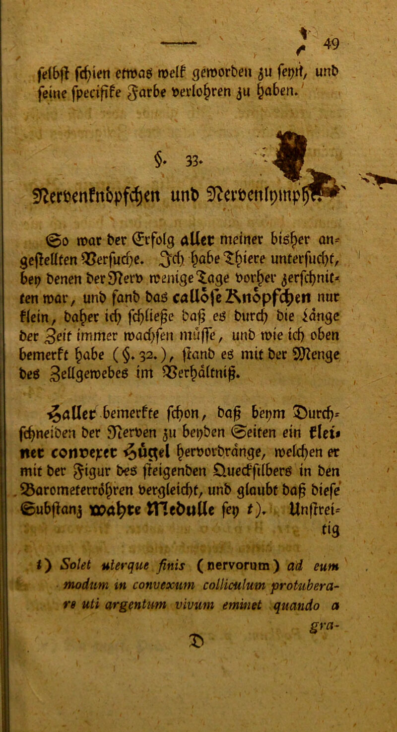 • -— : 49 felbfl fc^ien efwaö weit gemorben fe^rt, unb ferne fpecifife Jarbe t>evlo^ren §aben*' §• 33* « !(Jer6«nfnbpfc^cn unb SfJcvöcnlpmp '•V 00 n>or ber €tfolg allct meiner bi^^er an^ gcjlettten ^erfuc^e» 3=cf) ^abe ‘5:^iere unterfuebf, bep benen ber9^e«> roenige'^age borget* ^erfc^nic* ren mar, unb fanb baö callojc]p^nopf^eti nur f(cin, ba^er icf) fc^iiege ba^ eä burc^ bie idngc ber 3^it immer tvad)feu muffe, unb tvie td) oben bemerft ^abe (§♦ 32»), jlanb eö mit ber 9)Zengc beö ^er^dtcnig* ^öUet: bemerftc fct>on, bog bepm !^ürcg^ fegneiben ber Siterben 511 bepben 0eiten ein flet$ net conrc;:et: ^uc^el ^erborbrdnge, roek^en er mit ber Jigur beß ffeigenben D.uecffiiberß in ben , ^orometerrd^ren bergleicgf, unb glaubt bog biefe 0ub(lon3 wa^te tne^uUr frp t), Ungrei^ m t) Solei ulerque finis ( nervorum) ad eum ' • • modtm m convexum colliculum protubera- re uti argentum vivum emintt quando a