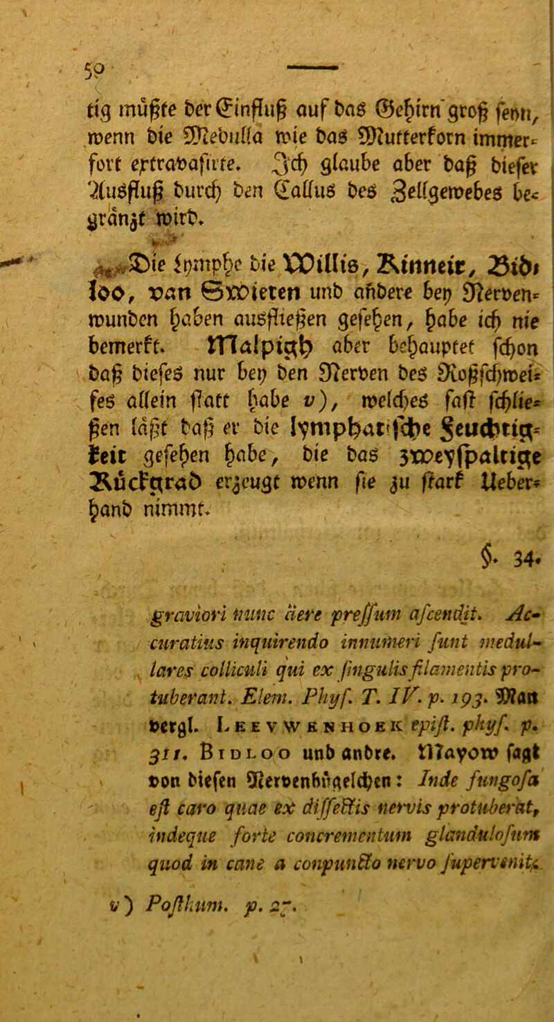 59 dg mußte ber^inßuß ouf t)nö ©e^iirn'groß fenn, menn hie 5[?tebutfa voie boö 9}Jufterforn immer^ fort ejrtra^afute. 3‘cß glaube ober bog biefev '2(uößuß burc^ bm dolluö beö S^Hs^^ebeö bc< granjf mirb* ^,^5Die hie XX^illi'ß, 25iÖf ho, van 0XOieten unb ofibere bep ä^erüen» ttJunbcn f^oben ougßiegen gefe^en, ^obe leg m'e bemerft. tHalpict^ ober be^ouptec feßon bog btefeö nur hep ben 9?erben be5 DiogfcbroeU feö ölletn gotf bobe v), tveld)e6 fofi fcglie* gen IdgC bog er bie feit gefef)en ^obe, hie ha$ sxPeylpalti^e erzeugt menn ge ^u ftarf Heber? ^onb nimmf* $• 34. gravioH Miuc Here f)reffum afeendit, Ac^ curatius inquirendo inmiiHeri ßint medul» tares colliculi qui ex ßngulisßlamentis pro^ tuberant. Eiern. Phyf. T. /K p- ipj. 50?flri tcrgl. L E E V ,w E N H o E K tpiß. phyf. p, ^tf, Btdloo unb anbre. tlTayow fagt »on btefen Sßernenhngeicbcn: Inde ftitigofa eß cßt'o qtiae ex di ffeBtis nervis protaberat, hideque forte concrementwn glandulofum quod in cane a conpunbto nervo /upervenitji. V ) Poßlnim. p. 2“. 1