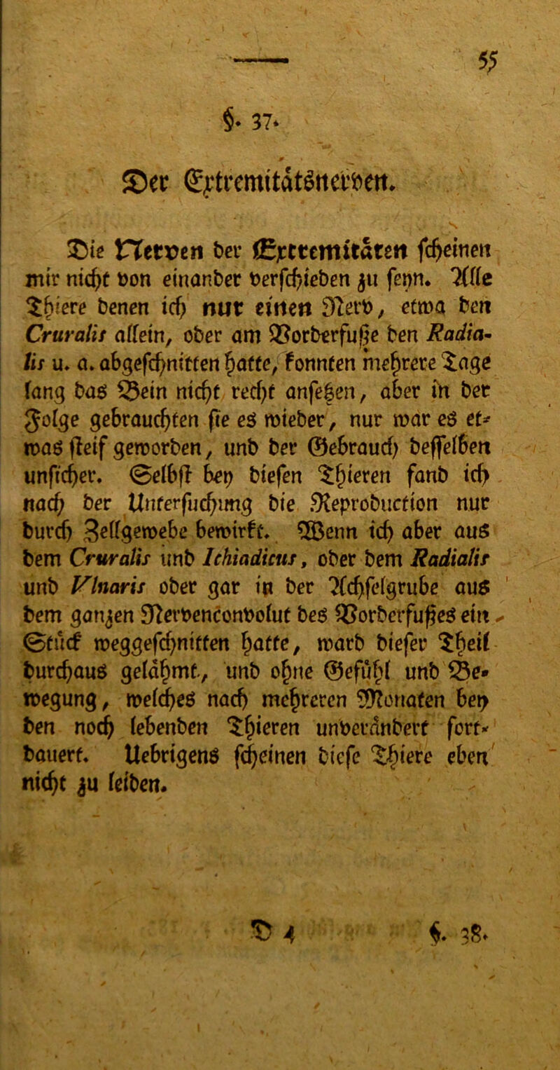 VXtVOtn bei* (Sjectemitdteit fc&eine« im'r nic^t Don einanber Derfd)ieben ju fenn. KlU ^t^iere bcnen id) mit eitlen Dlei'b, efma beti Cruralit affetn, ober am ®orbcrfuße ben Radial lis u, a. abgefc^nttfen ^a(te,Cfonnfen mehrere '^ngc fang baß ^ein mc^t red;f anfefen, aber ih bet Jülge gebrauchten pe eß mieber, nur mar cß tU maß peif gemorben, unb ber ©ebrauef) beffelbeti unficher. @elbp hex) btefen nach ber Unterfuchimg bie .9teprobucf{on nur burd) 3«^^!5emebe bemtrfü, 5öenn ich bem Cruralis unb Ichiadicus, ober bem Radialir unb Vlnaris ober gar in ber ?(chfcdgrube auß ' bem ganzen 9f^erDenconDoiut beß ^orbcrfupeß ein ^ 0tucf meggefd)nitten hatte, marb biefer 5hti^ burchauß gelahmt., unb ohne ©efuht unb megung, mei(^eß nach mehreren 50?onafen be^ ben nodh iebenben ^h*^**^*^ unberdnberf fort- bauert, Ucbrtgenß fernen biefe nicht feibert.