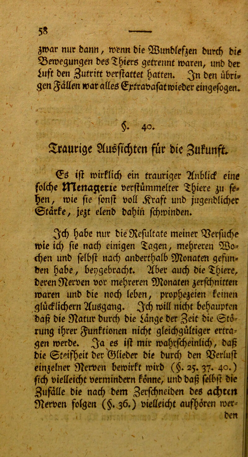 5S amarnuebantt, hjiBntt bie 5S3unbfef^cn bnvdt) bie ^em^mgen beö'^^terß getrennt maren, unb bet inft ben i>erf?attet Ratten* ben ubri» $en gdÜen war aUeB ^^trabafat wieber eingefogen*  §* 40. Staurige für bie 3ufunft & ift tvirfdc^ ein trauriger 7(nb(icf eine foid}e ITIena^erte berflümmciter ^^iere ^u fe» ^en, wie fte fcn(I boÖ ^raft unb jugenblic^er (Btdrfe, je^t elenb ba^in fc^minben* §aSc nur bie 0{efu(fafe meiner tSerfuc^e wie tc^ fte nac^ einigen ^agen, mehreren ^0^ c^en unb fe(b(l nac^ anbert^aiB 50?onaten gefim» ben ^ahe, BepgeBracBt ^Ber auc^ bie ^§iere, beren 92er»en bor mehreren 5)lonaten ^erfcBniftcn waren unb bie noc^ leben, prophezeien feinen glucfiichern 2fuögang» 3^ Behaupten bag bie Statur burd) bie lange ber S^it t)ie 0to= rung ihrer Junftionen nicht gleichd^ltiger ertra= gen werbe. 3a eö i(f mir wahifchrinlich, bag bie 0t^ifhsit ber'©lieber bie burch ben ÖJerluff einzelner Olerben Bewirft wirb (§. 25.37. 40.) fich bielfeieht berminbcrn fdnne, unb baß felBß bic Sufdlle bie nach 3erfchneiben beö ad^cctt l)lerben folgen (§«36.) bielleicht aufhdren wer^ ben \