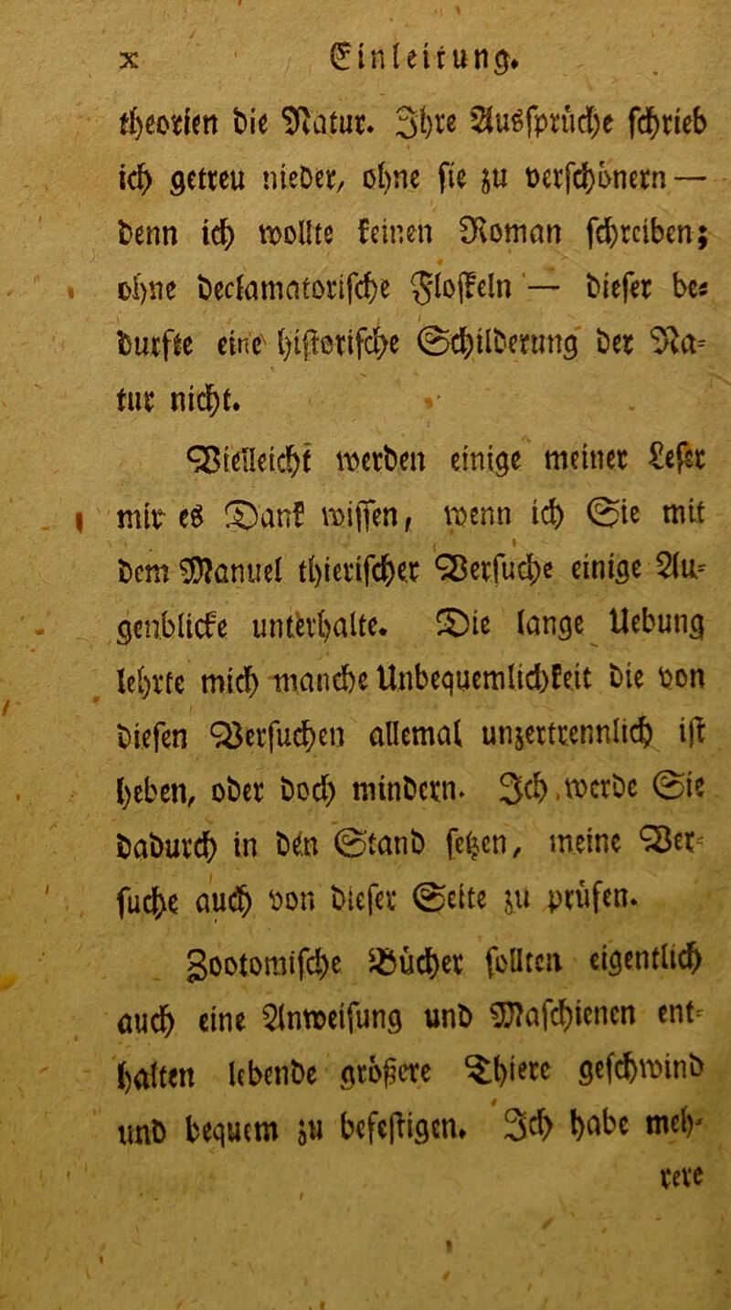 fheorien bie Statur, 3hw Slulfprüche fcbrleb ich setreu nteDer, ohne fte p t)erfd)bnern — benn ich sollte feinen SRoman fd)rciben; ohne beclamatorifcbe $loflreln — biefer be* durfte eine btperifc^e ©cbilberunq ber ^a= für nicht. SBielleicht werben einige meiner £ef$r I mit e$ ©an! miflen, penn icf> ©ie mit bem Manuel tbierifcher SBerfud)e einige 2lu= Scnbltcfe unterhalte. ©te lange Uebuns lehrte mich manche Unbequemlichfeit bie ton biefen Q$erfuchen allemal unzertrennlich ijf heben, ober bod) mtnbern* 3d).mcrDe ©te baburd) in Mto ©tanb fc^en, meine S3et^ fuche auch bon biefer ©eite p prüfen* gootomifche Bücher feilten eigentlich auch eine 2lnft>eifun$ unb $ftafd)icncn ent- halten lebenbe stöbere ^hwc S^fchminb unb bequem p befcjligen* 3d> habe mel)' rere »